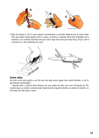 •  eja nas figuras A, B e C como segurar corretamente o canivete. Observe que ao fazer traba-
  V
  lhos que exijam aproximação entre o corpo e a lâmina, o polegar deve ficar protegido sob o
  material a ser cortado. Quando tiver que cortar algo mais duro que exija força, faça-o com o
  canivete ou a faca afastados de você.




Como afiar
Um bom corte está sujeito a um fio que não seja muito agudo nem muito fechado, e sim li-
geiramente arredondado.
   Quando afiar, a lâmina deve deslizar em uma pedra de afiar com uma inclinação de 20º,
usando água ou azeite e pressionando ligeiramente enquanto desliza na pedra de esmeril, al-
ternando um lado após o outro.




                                                                                                 33
 