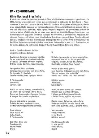 IV - comunidade
     Hino Nacional Brasileiro
     A música do hino é de Francisco Manuel da Silva e foi inicialmente composta para banda. Em
     1831, tornou-se popular com versos que comemoravam a abdicação de Dom Pedro I. Poste-
     riormente, à época da coroação de Dom Pedro II, sua letra foi trocada e a composição, devido
     a sua popularidade, passou a ser considerada como o hino nacional brasileiro, embora não te-
     nha sido oficializada como tal. Após a proclamação da República os governantes abriram um
     concurso para a oficialização de um novo hino, ganho por Leopoldo Miguez. Entretanto, com
     as manifestações populares contrárias à adoção do novo hino, o presidente da República, De-
     odoro da Fonseca, oficializou como Hino Nacional Brasileiro a composição de Francisco Manuel
     da Silva, estabelecendo que a composição de Leopoldo Miguez seria o Hino da Proclamação da
     República. Durante o centenário da Proclamação da Independência, em 1922, finalmente a le-
     tra escrita pelo poeta e jornalista Joaquim Osório Duque Estrada tornou-se oficial.

     Musica: Francisco Manuel da Silva
     Letra: Osório Duque Estrada                     II

     Ouviram do Ipiranga as margens plácidas         Deitado eternamente em berço esplêndido,
     De um povo heroico o brado retumbante,          Ao som do mar e à luz do céu profundo,
     E o sol da Liberdade, em raios fúlgidos,        Fulguras, ó Brasil, florão da América,
     Brilhou no céu da Pátria nesse instante.        Iluminado ao sol do Novo Mundo!

     Se o penhor dessa igualdade                     Do que a terra mais garrida
     Conseguimos conquistar com braço forte,         Teus risonhos, lindos campos têm mais flores,
     Em teu seio, ó Liberdade,                       “Nossos bosques têm mais vida”,
     Desafia o nosso peito a própria morte!          “Nossa vida” no teu seio “mais amores”.

     Ó Pátria amada,                                 Ó Pátria amada,
     Idolatrada,                                     Idolatrada,
     Salve! Salve!                                   Salve! Salve!

     Brasil, um sonho intenso, um raio vívido,       Brasil, de amor eterno seja símbolo
     De amor e de esperança à terra desce,           O lábaro que ostentas estrelado,
     Se em teu formoso céu, risonho e límpido,       E diga o verde-louro dessa flâmula
     A imagem do Cruzeiro resplandece.               - Paz no futuro e glória no passado.

     Gigante pela própria natureza,                  Mas se ergues da justiça a clava forte,
     És belo, és forte, impávido colosso,            Verás que um filho teu não foge à luta,
     E o teu futuro espelha essa grandeza.           Nem teme, quem te adora, a própria morte.

     Terra adorada                                   Terra adorada
     Entre outras mil                                Entre outras mil
     És tu, Brasil,                                  És tu, Brasil,
     Ó Pátria amada!                                 Ó Pátria amada!

     Dos filhos deste solo                           Dos filhos deste solo
     És mãe gentil,                                  És mãe gentil,
     Pátria amada,                                   Pátria amada,
     Brasil!                                         Brasil!
34
 