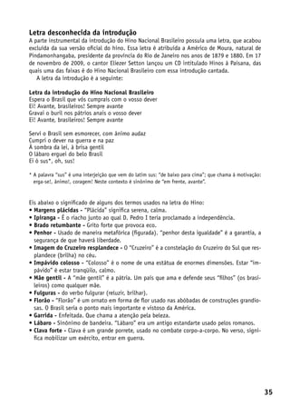 Letra desconhecida da introdução
A parte instrumental da introdução do Hino Nacional Brasileiro possuía uma letra, que acabou
excluída da sua versão oficial do hino. Essa letra é atribuída a Américo de Moura, natural de
Pindamonhangaba, presidente da província do Rio de Janeiro nos anos de 1879 e 1880. Em 17
de novembro de 2009, o cantor Eliezer Setton lançou um CD intitulado Hinos à Paisana, das
quais uma das faixas é do Hino Nacional Brasileiro com essa introdução cantada.
   A letra da introdução é a seguinte:

Letra da introdução do Hino Nacional Brasileiro
Espera o Brasil que vós cumprais com o vosso dever
Ei! Avante, brasileiros! Sempre avante
Gravai o buril nos pátrios anais o vosso dever
Ei! Avante, brasileiros! Sempre avante

Servi o Brasil sem esmorecer, com ânimo audaz
Cumpri o dever na guerra e na paz
À sombra da lei, à brisa gentil
O lábaro erguei do belo Brasil
Ei ó sus*, oh, sus!

*  palavra “sus” é uma interjeição que vem do latim sus: “de baixo para cima”; que chama à motivação:
  A
  erga-se!, ânimo!, coragem! Neste contexto é sinônimo de “em frente, avante”.


Eis abaixo o significado de alguns dos termos usados na letra do Hino:
•  argens plácidas - “Plácida” significa serena, calma.
  M
•  piranga - É o riacho junto ao qual D. Pedro I teria proclamado a independência.
  I
•  rado retumbante - Grito forte que provoca eco.
  B
•  enhor - Usado de maneira metafórica (figurada). “penhor desta igualdade” é a garantia, a
  P
  segurança de que haverá liberdade.
•  magem do Cruzeiro resplandece - O “Cruzeiro” é a constelação do Cruzeiro do Sul que res-
  I
  plandece (brilha) no céu.
•  mpávido colosso - “Colosso” é o nome de uma estátua de enormes dimensões. Estar “im-
  I
  pávido” é estar tranqüilo, calmo.
•  ãe gentil - A “mãe gentil” é a pátria. Um país que ama e defende seus “filhos” (os brasi-
  M
  leiros) como qualquer mãe.
•  ulguras - do verbo fulgurar (reluzir, brilhar).
  F
•  lorão - “Florão” é um ornato em forma de flor usado nas abóbadas de construções grandio-
  F
  sas. O Brasil seria o ponto mais importante e vistoso da América.
•  arrida - Enfeitada. Que chama a atenção pela beleza.
  G
•  ábaro - Sinônimo de bandeira. “Lábaro” era um antigo estandarte usado pelos romanos.
  L
•  lava forte - Clava é um grande porrete, usado no combate corpo-a-corpo. No verso, signi-
  C
  fica mobilizar um exército, entrar em guerra.




                                                                                                         35
 