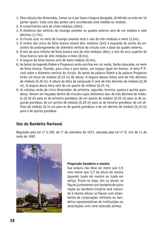 1.  ara cálculo das dimensões, tomar-se-á por base a largura desejada, dividindo-se esta em 14
        P
        partes iguais. Cada uma das partes será considerada uma medida ou módulo.
     2. O comprimento será de vinte módulos (20m).
     3.  distância dos vértices do losango amarelo ao quadro externo será de um módulo e sete
        A
        décimos (1,7m).
     4.  círculo azul no meio do losango amarelo terá o raio de três módulos e meio (3,5m).
        O
     5.  centro dos arcos da faixa branca estará dois módulos (2m) à esquerda do ponto do en-
        O
        contro do prolongamento do diâmetro vertical do círculo com a base do quadro externo.
     6.  raio do arco inferior da faixa branca será de oito módulos (8m); o raio do arco superior da
        O
        faixa branca será de oito módulos e meio (8,5m).
     7. A largura da faixa branca será de meio módulo (0,5m).
     8.  s letras da legenda Ordem e Progresso serão escritas em cor verde. Serão colocadas no meio
        A
        da faixa branca, ficando, para cima e para baixo, um espaço igual em branco. A letra P fi-
        cará sobre o diâmetro vertical do círculo. As letras da palavra Ordem e da palavra Progresso
        terão um terço de módulo (0,33 m) de altura. A largura dessas letras será de três décimos
        de módulo (0,30 m). A altura da letra da conjunção E será de três décimos de módulo (0,30
        m). A largura dessa letra será de um quarto de módulo (0,25 m).
     9.  s estrelas serão de cinco dimensões: de primeira, segunda, terceira, quarta e quinta gran-
        A
        dezas. Devem ser traçadas dentro de círculos cujos diâmetros são: de três décimos de módu-
        lo (0,30 m) para as de primeira grandeza; de um quarto de módulo (0,25 m) para as de se-
        gunda grandeza; de um quinto de módulo (0,20 m) para as de terceira grandeza; de um sé-
        timo de módulo (0,14 m) para as de quarta grandeza; e de um décimo de módulo (0,10 m)
        para a de quinta grandeza.


     Uso da Bandeira Nacional
     Regulada pela Lei nº 5.700, de 1º de setembro de 1971, alterada pela Lei nº 8. 421 de 11 de
     maio de 1992




                                          Proporção bandeira e mastro
                                          Sua largura não deve ser maior que 1/5
                                          nem menor que 1/7 da altura do mastro
                                          (quando içada em mastro ou içada em
                                          adriça, ficará no tope, lais ou penol; se
                                          figurar juntamente com bandeira de outra
                                          nação ou bandeira-insígnia será coloca-
                                          da à mesma altura; se figurar com estan-
                                          dartes de corporações militares ou ban-
                                          deiras representativas de instituições ou
                                          associações civis será colocada acima).



38
 