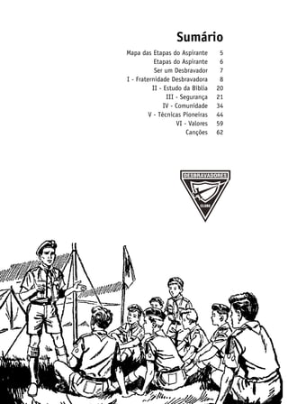 Sumário
	 Mapa das Etapas do Aspirante	      5
	            Etapas do Aspirante	    6
	            Ser um Desbravador	     7
	 I - Fraternidade Desbravadora	     8
	           II - Estudo da Bíblia	 20
	                 III - Segurança	 21
	                IV - Comunidade	 34
	          V - Técnicas Pioneiras	 44
	                     VI - Valores	 59
	                         Canções	62
 