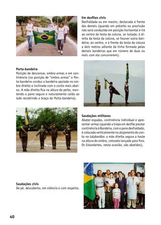 Em desfiles civis
                                                       Desfraldada ou em mastro, destacada à frente
                                                       das demais (quando em préstito ou procissão
                                                       não será conduzida em posição horizontal e irá
                                                       ao centro da testa da coluna, se isolada; à di-
                                                       reita da testa da coluna, se houver outra ban-
                                                       deira; ao centro, e à frente da testa da coluna
                                                       a dois metros adiante da linha formada pelas
                                                       demais bandeiras que em número de duas ou
                                                       mais com ela concorrerem).



     Porta-bandeira
     Posição de descansar, ombro-armas e em con-
     tinência (na posição de “ombro armas” o Por-
     ta-bandeira conduz a bandeira apoiada no om-
     bro direito e inclinada com o conto mais abai-
     xo. A mão direita fica na altura do peito, man-
     tendo o pano seguro e naturalmente caído ao
     lado recobrindo o braço do Porta-bandeira).




                                                       Saudações militares
                                                       Abater espadas, continência individual e apre-
                                                       sentar-armas (quando a tropa em desfile prestar
                                                       continência à Bandeira, com o pano desfraldado,
                                                       é colocada verticalmente no alojamento do con-
                                                       to no talabardão: a mão direita segura a haste
                                                       na altura do ombro, cotovelo lançado para fora.
                                                       Os Estandartes, nesta ocasião, são abatidos).




     Saudações civis
     De pé, descoberto, em silêncio e com respeito.




40
 