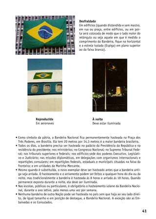 Desfraldada
                                                Em edifícios (quando distendida e sem mastro,
                                                em rua ou praça, entre edifícios, ou em por-
                                                ta será colocada de modo que o lado maior do
                                                retângulo ou seja aquele em que é medido o
                                                comprimento da Bandeira, fique na horizontal
                                                e a estrela isolada (Espiga) em plano superior
                                                ao da faixa branca).




               Reproduzida                                 À noite
               Em aeronaves                                Deve estar iluminada



•  omo símbolo da pátria, a Bandeira Nacional fica permanentemente hasteada na Praça dos
  C
  Três Poderes, em Brasília. Ela tem 20 metros por 14,3 metros é a maior bandeira brasileira.
•  odos os dias, a bandeira precisa ser hasteada no palácio da Presidência da República e na
  T
  residência do presidente; nos ministérios; no Congresso Nacional; no Supremo Tribunal Fede-
  ral; nos tribunais superiores e federais; nos edifícios-sede dos poderes Executivo, Legislati-
  vo e Judiciário; nas missões diplomáticas, em delegações com organismos internacionais e
  repartições consulares; em repartições federais, estaduais e municipais situadas na faixa da
  fronteira; e em unidades da Marinha Mercante.
•  esmo quando é substituída, o novo exemplar deve ser hasteado antes que a bandeira anti-
  M
  ga seja arriada. O hasteamento e o arriamento podem ser feitos a qualquer hora do dia ou da
  noite, mas tradicionalmente a bandeira é hasteada às 8 horas e arriada às 18 horas. Quando
  permanece exposta durante a noite, ela deve ser iluminada.
•  as escolas, públicas ou particulares, é obrigatório o hasteamento solene da Bandeira Nacio-
  N
  nal, durante o ano letivo, pelo menos uma vez por semana.
•  enhuma bandeira de outra Nação pode ser hasteada no país sem que haja ao seu lado direi-
  N
  to, de igual tamanho e em posição de destaque, a Bandeira Nacional. A exceção são as Em-
  baixadas e os Consulados.

                                                                                                   41
 