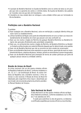 •  posição da Bandeira Nacional na Guarda da Bandeira será no centro da testa ou em posi-
       A
       ção que mais se aproxime do centro e à direita deste. Na Guarda da Bandeira não poderão
       ser incluídos mais do que dois (2) Estandartes.
     •  bandeira em mau estado deve ser entregue a uma unidade militar para ser incinerada no
       A
       Dia da Bandeira.



     Proibições com a Bandeira Nacional

     É proibido:
     a) azer saudação com a Bandeira Nacional, salvo em retribuição a saudação idêntica feita por
         f
         outro navio ou estabelecimento;
     b)  tilizar bandeiras de Nação como parte de embandeiramento em arco ou fazer uso nesse em-
         u
         bandeiramento de bandeiras de sinais que possam com elas confundir-se;
     c) azer uso nos navios e órgãos da Marinha de qualquer Bandeira-Distintivo ou Bandeira-In-
         f
         sígnia não aprovada oficialmente pela autoridade competente;
     d) azer uso, no cerimonial dos navios e órgãos da Marinha, de Bandeira-Distintivo ou Bandei-
         f
         ra-Insígnia confeccionada com material diferente daquele que for determinado como padrão;
     e) azer uso de Bandeira Nacional que não se encontre em bom estado de conservação;
         f
     f)  azer uso da Bandeira Nacional como reposteiro ou pano de boca, guarnição de mesa ou reves-
        f
        timento de tribuna, cobertura de placas, retratos, painéis ou monumentos a serem inaugurados;
     g) azer uso da Bandeira Nacional para prestação de honras de caráter particular por parte de
         f
         qualquer pessoa natural ou entidade coletiva;




     Brasão de Armas do Brasil
     As armas nacionais são um dos quatro símbolos oficiais
     da República Federativa do Brasil, conforme estabelece o
     art. 13, § 1.º, da Constituição do Brasil. Os outros sím-
     bolos da República são a bandeira nacional, o hino na-
     cional e o selo nacional. O Brasão de Armas do Brasil foi
     idealizado pelo engenheiro Artur Zauer e desenhado por
     Luís Gruder sob encomenda própria do primeiro presiden-
     te Manuel Deodoro da Fonseca.



                                       Selo Nacional do Brasil
                                       O Selo Nacional é um dos quatro símbolos oficiais da Repú-
                                       blica Federativa do Brasil, conforme estabelece a Lei 5.700,
                                       de 1º de setembro de 1971.
                                          É usado para autenticar os atos de governo, os diplomas
                                       e certificados expedidos por escolas oficiais ou reconhecidas.



42
 