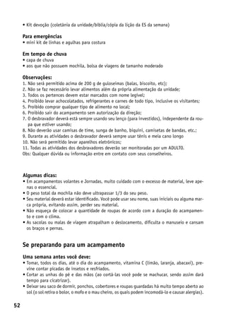 •  it devoção (coletânia da unidade/bíblia/cópia da lição da ES da semana)
       K

     Para emergências
     • mini kit de linhas e agulhas para costura

     Em tempo de chuva
     • capa de chuva
     •  os que não possuem mochila, bolsa de viagens de tamanho moderado
       a

     Observações:
     1.  ão será permitido acima de 200 g de guloseimas (balas, biscoito, etc);
        N
     2.  ão se faz necessário levar alimentos além da própria alimentação da unidade;
        N
     3.  odos os pertences devem estar marcados com nome legível;
        T
     4.  roibido levar achocolatados, refrigerantes e carnes de todo tipo, inclusive os visitantes;
        P
     5.  roibido comprar qualquer tipo de alimento no local;
        P
     6.  roibido sair do acampamento sem autorização da direção;
        P
     7.  desbravador deverá está sempre usando seu lenço (para investidos), independente da rou-
        O
        pa que estiver usando;
     8.  ão deverão usar camisas de time, sunga de banho, biquíni, camisetas de bandas, etc.;
        N
     9.  urante as atividades o desbravador deverá sempre usar tênis e meia cano longo
        D
     10. Não será permitido levar aparelhos eletrônicos;
     11. Todas as atividades dos desbravadores deverão ser monitoradas por um ADULTO.
     Obs: Qualquer dúvida ou informação entre em contato com seus conselheiros.



     Algumas dicas:
     •  m acampamentos volantes e Jornadas, muito cuidado com o excesso de material, leve ape-
       E
       nas o essencial.
     •  peso total da mochila não deve ultrapassar 1/3 do seu peso.
       O
     •  eu material deverá estar identificado. Você pode usar seu nome, suas iniciais ou alguma mar-
       S
       ca própria, evitando assim, perder seu material.
     •  ão esqueça de colocar a quantidade de roupas de acordo com a duração do acampamen-
       N
       to e com o clima.
     •  s sacolas ou malas de viagem atrapalham o deslocamento, dificulta o manuseio e cansam
       A
       os braços e pernas.


     Se preparando para um acampamento
     Uma semana antes você deve:
     •  omar, todos os dias, até o dia do acampamento, vitamina C (limão, laranja, abacaxi), pre-
       T
       vine contar picadas de insetos e resfriados.
     •  ortar as unhas do pé e das mãos (ao cortá-las você pode se machucar, sendo assim dará
       C
       tempo para cicatrizar).
     •  eixar seu saco de dormir, ponchos, cobertores e roupas guardadas há muito tempo aberto ao
       D
       sol (o sol retira o bolor, o mofo e o mau cheiro, os quais podem incomodá-lo e causar alergias).

52
 
