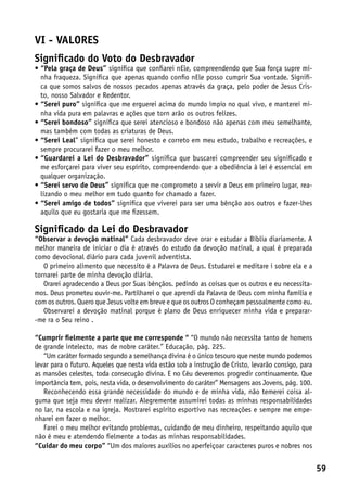 VI - valores
Significado do Voto do Desbravador
•  Pela graça de Deus” significa que confiarei nEle, compreendendo que Sua força supre mi-
  “
  nha fraqueza. Significa que apenas quando confio nEle posso cumprir Sua vontade. Signifi-
  ca que somos salvos de nossos pecados apenas através da graça, pelo poder de Jesus Cris-
  to, nosso Salvador e Redentor.
•  Serei puro” significa que me erguerei acima do mundo ímpio no qual vivo, e manterei mi-
  “
  nha vida pura em palavras e ações que torn arão os outros felizes.
•  Serei bondoso” significa que serei atencioso e bondoso não apenas com meu semelhante,
  “
  mas também com todas as criaturas de Deus.
•  Serei Leal” significa que serei honesto e correto em meu estudo, trabalho e recreações, e
  “
  sempre procurarei fazer o meu melhor.
•  Guardarei a Lei do Desbravador” significa que buscarei compreender seu significado e
  “
  me esforçarei para viver seu espírito, compreendendo que a obediência à lei é essencial em
  qualquer organização.
•  Serei servo de Deus” significa que me comprometo a servir a Deus em primeiro lugar, rea-
  “
  lizando o meu melhor em tudo quanto for chamado a fazer.
•  Serei amigo de todos” significa que viverei para ser uma bênção aos outros e fazer-lhes
  “
  aquilo que eu gostaria que me fizessem.

Significado da Lei do Desbravador
“Observar a devoção matinal” Cada desbravador deve orar e estudar a Bíblia diariamente. A
melhor maneira de iniciar o dia é através do estudo da devoção matinal, a qual é preparada
como devocional diário para cada juvenil adventista.
   O primeiro alimento que necessito é a Palavra de Deus. Estudarei e meditare i sobre ela e a
tornarei parte de minha devoção diária.
   Orarei agradecendo a Deus por Suas bênçãos. pedindo as coisas que os outros e eu necessita-
mos. Deus prometeu ouvir-me. Partilharei o que aprendi da Palavra de Deus com minha família e
com os outros. Quero que Jesus volte em breve e que os outros O conheçam pessoalmente como eu.
   Observarei a devoção matinal porque é plano de Deus enriquecer minha vida e preparar-
-me ra o Seu reino .

“Cumprir fielmente a parte que me corresponde “ “O mundo não necesslta tanto de homens
de grande intelecto, mas de nobre caráter.” Educação, pág. 225.
   “Um caráter formado segundo a semelhança divina é o único tesouro que neste mundo podemos
levar para o futuro. Aqueles que nesta vida estão sob a instrução de Cristo, levarão consigo, para
as mansões celestes, toda consecução divina. E no Céu deveremos progredir continuamente. Que
importância tem, pois, nesta vida, o desenvolvimento do caráter” Mensagens aos Jovens, pág. 100.
   Reconhecendo essa grande necessidade do mundo e de minha vida, não temerei coisa al-
guma que seja meu dever realizar. Alegremente assumirei todas as minhas responsabilidades
no lar, na escola e na igreja. Mostrarei espírito esportivo nas recreações e sempre me empe-
nharei em fazer o melhor.
   Farei o meu melhor evitando problemas, cuidando de meu dinheiro, respeitando aquilo que
não é meu e atendendo fielmente a todas as minhas responsabilidades.
“Cuidar do meu corpo” “Um dos maiores auxílios no aperfeiçoar caracteres puros e nobres nos


                                                                                                     59
 