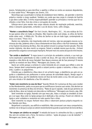 jovens, fortalecendo-os para don1Ínar o apetite e refrear-se contra ao excessos degradantes,
     é a boa saúde física.” Mensagens aos Jovens, 233.
         Reconheço que a juventude é o tempo de estabelecer bons hábitos, .de aprender o domínio
     próprio e manter o corpo saudável. Também con cordo que meu corpo é o templo do Espírito
     e que devo cuidar dele. É minha responsabilidad’C aprender os princípios e normas que me au-
     xiliarão a viver feliz, livre dos vícios e corrupções do mundo.
         Esforçar-me-ei para manter meu corpo robusto através de respiração profunda, exercíclo,
     dieta e vestuário apropriados, evitando o uso de álcool, fumo, café e drogas.

     “Manter a consciência limpa” Em Fort Lincoln, Washington, D.C. , há uma estátua de Cris-
     to que parece olhar em todas as direções. Não importa onde você esteja, os olhos do Senhor
     estão sobre você . A Bíblia diz: “Os olhos do Senhor es tão em todo lugar, contemplando os
     maus e os bons.” Provo 15:3.
        Manter-nos vigilantes, não importando onde est ivermos, seja nas passagens eseuras ou lu-
     minosas da vida, podemos olhar a Jesus diretamente em Seus olhos e não ficar temerosos. Adão
     e Eva fugiram da presença de Deus. Eles não podiam encará-Lo porque haviam pecado. Para me
     manter vigilante, não devo mentir ou enganar. Falarei a verdade mesmo que ela doa . Evitarei
     pensamentos vulgares e conversação imprópria. Pensarei mais nos outros do que eln minl mesmo.

     “Ser cortês e obediente” “A regra áurea é o princípio da verdadeira cortesia, e sua mais ge-
     nuína expressão é patenteada na vida e caráter de Jesus. Oh! que raios de brandura e beleza
     espargia a vida diária de nosso Salvador! Que doçura emanava até de Sua presença! O mesmo
     espírito se revelará em Seus filhos.” Mensagens aos Jovens, 420.
        Quero ser cortês porque a cortesia é o amor brotando de um coração que reflete o amor de
     Jesus. Sempre darei cumprimentos gentis e estarei pronto a ajudar o estranho, o idoso, o do-
     ente, o pobre c os pequeninos.
        Entendo que a obediência a Deus deve vir em primeiro lugar, a obediência aos pais em se-
     guida e a obediência aos professores e outras pessoas de autoridade depois. Desejo seguir o
     exemplo de Jesus, que foi obediente mesmo em face da morte sobre a cruz. Ele veio para cum-
     prir uma missão e foi obediente a Seu Pai celestia l.

     “Andar com reverência na casa de Deus” Quando Moisés foi à presença de Deus para receber
     os Dez Mandamentos, pediu-se ao povo que se santificasse e lavasse suas vestes. Eles deviam ser
     reverentes na presença do Deus do Universo. “Nada do que é sagrado, nada do que pertence ao
     culto de Deus, deve ser tratado com descuido ou indiferença.” Mensagens aos Jovens, pág. 266.
        Serei reverente na igreja, fazendo com que meus pés, mãos e coração se amoldem ao tem-
     po e ao lugar. Deus está na igreja porque ela é dedicada a Seu serviço. Ficarei em silêncio na
     igreja e serei cuidadoso e reverente em tudo quanto fizer e dizer.
        Serei reverente na oraçao; fecharei meus olhos e observarei postura própria enquanto es-
     tou falando com Deus.
        Respeitarei o santuário, seu edifício e mobiliário. Não conversarei com meus companheiros.
     Lembrar-me-ei de que os anjos se cobrem reverentemente quando se aproximam do trono de Deus.

     “Ter sempre um cântico no coração” A melodia de louvor é a atmosfera do Céu; e, quando O
     Céu vem em contato com a Terra, há música e cântico - ‘ações de graças e voz de melodia’.” -
     Mensagens aos Jovens, pág. 29l.


60
 