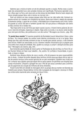 Sabemos que a música é tanto um ato de adoração quanto a oração. Muitas vezes a juven-
tude não compreende isso e são cantadas músicas sem significado. Precisamos aprender a lou-
var a Deus aqui na Terra, pois esse será um dos temas da eternidade. Deveria haver alegria elll
nosso coração porque Jesus veio e morreu na cruz por nós .
    Terei um cântico em meu coraçao porque estou feliz por ter sido redim·ido. Cantarei en-
quanto estiver só e também em companhia de outros. Quero que sintam a alegria da salvação
juntamente comigo, o gozo de um cristão, a felicidade que se experimenta com Cristo. Canta-
rei quando as coisas vão bem e também quando não. Sei que provas e tribulações são lueios
de Deus ensinar-me e moldar-me.
    “Que haja canto no lar, de hinos que sejam suaves e puros, e haverá menos palavras de cen-
sura e mais de animação, esperança e alegria. Haja canto na escola, e os alunos serão levados
para mais perro de Deus, dos professores e uns dos outros.” Mensagens aos Jovens , pág. 292.

“Ir aonde Deus mandar” O supremo propósito da Sociedade Juvenil Adventista é fazer a obra
de Deus. “As crianças podem ser aceitas como obreiras missionárias no lar e na igreja. Deus
deseja que lhes seja ensinado acharem-se elas no mundo para prestar serviço, e não somente
para brincar. Podem ser exercitadas no lar a fazerem trabalho missionário que as prepare para
uma esfera mais ampla de utilidade. Pais, ajudem as cnanças a cumpnr o desígnio de Deus para
elas.” Mensagens aos Jovens, pág. 225.
   Que tremenda oportunidade de tomar parte na finalização da obra de Deus na Terra! Os an-
jos ficariam felizes em fazer esse trabalho . Ele, porém, foi confiado à humanidade, à juven-
tude, a moços e moças.
   Aceitarei meus deveres diários de casa e escola, a fim de preparar-me para responsabilida-
des m aiores . Cuidarei do jardim daquela idosa senhora vizinha para que algum dia eu seja ca-
paz de prestar serviços numa escola agrícola de um país estrangeiro. Ajudarei meu innão me-
nor a amarrar seus sapatos para que algum dia eu possa operar um paciente num hospital dum
campo missionário. Limparei a garagem de casa a fim de que possa contribuir para a elimina-
ção do paganismo do coração de milhares de terras distantes.
   Ficarei muito feliz em atender às mensagens divin as porque dese jo manter-me fazendo seu
trabalho para sempre. Desejo dedicar minha vida à pregação da mensagem e alcançar m ilhões
que ainda estão esperando pela salvação em Jesus Cristo.




                                                                                                  61
 