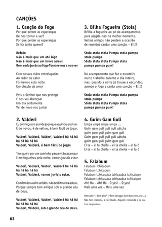canções
     1. Canção do Fogo                                  3. Bilha Fogueira (Stola)
     Por que perder as esperanças                       Brilha a fogueira ao pé do acampamento
     De nos tornar a ver?                               para alegria não há melhor momento.
     Por que perder as esperanças                       Velhos amigos não perdem a ocasião
     Se há tanto querer?                                de reunidos cantar uma canção – Ei!!!

     Refrão                                             Stola stola stola Pumpa stola pumpa
     Não é mais que um até logo                         stola pumpa
     Não é mais que um breve adeus                      Stola stola stola Pumpa stola
     Bem cedo junto ao fogo Tornaremos a nos ver        pumpa pumpa pum!

     Com nossas mãos entrelaçadas                       No acampamento que faz o escoteiro
     Ao redor do calor                                  muito trabalha durante o dia inteiro,
     Formemos esta noite                                mas, quando a noite já trouxe a escuridão,
     Um círculo de amor                                 acende o fogo e canta uma canção – Ei!!!

     Pois o Senhor que nos protege                      Stola stola stola Pumpa stola pumpa
     E nos vai abençoar                                 stola pumpa
     Um dia certamente                                  Stola stola stola Pumpa stola
     Vai de novo nos juntar                             pumpa pumpa pum!


     2. Valderi                                         4. Guim Gam Guli
     Eu conheço um grande jogo que aqui vou ensinar.    Umpa umpa umpa umpa ...
     É de novos, é de velhos, é bem fácil de jogar.     Guim gam guli guli guli uátcha
                                                        guim gam guli guim gam guli
     Valderi, Valderá, Valderi, Valderá há há há        Guim gam guli guli guli uátcha
     há há há há há                                     guim gam guli guim gam guli
     Valderi, Valderá, é bem fácil de jogar.            Ei la – ei la cheila – ei la cheila – ei la ô
                                                        Ei la – ei la cheila – ei la cheila – ei la ô
     Tem que ir por um caminho para então acampar
     E em fogueiras pela noite, vamos joviais estar
                                                        5. Falabum
     Valderi, Valderá, Valderi, Valderá há há há        Falabum Tchicabum
     há há há há há                                     Falabum tchicabum
     Valderi, Valderá, vamos joviais estar.             Falabum tchicauáca tchicauáca tchicabum
                                                        Falabum tchicauáca tchicauáca tchicabum
     Com irmãos assim unidos, não se diz nunca adeus,   Ah! Há – Ah! Há - Ô yes! – Ô yes!
     Porque sempre tem amigos sob o grande céu          Mais uma vez – Mais uma vez
     de Deus.
                                                        Bem alto* – Bem alto* (*Bem devagar, bem baixinho, etc...)
     Valderi, Valderá, Valderi, Valderá há há há        Não tem melodia, é só falado. Alguém comanda e os ou-
     há há há há há                                     tros respondem.
     Valderi, Valderá, sob o grande céu de Deus.


62
 