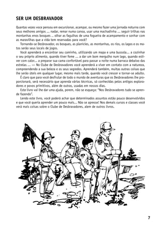 Ser um Desbravador
Quantas vezes voce pensou em excursionar, acampar, ou mesmo fazer uma jornada noturna com
seus melhores amigos ... nadar, remar numa canoa, usar uma machadinha ... seguir trilhas nas
montanhas enos bosques .. olhar as fagulhas de uma fogueira de acampamento e sonhar com
as maravilhas que a vida tem reservadas para você?
   Tornando-se Desbravador, os bosques, as planícies, as montanhas, os rios, os lagos e os ma-
tos serão seus locais de jogos.
   Você aprenderá a encontrar seu caminho, utilizando um mapa e uma bussola... a cozinhar
o seu próprio alimento, quando tiver fome ... a dar um bom mergulho num lago, quando esti-
ver com calor... a preparar sua cama confortável para passar a noite numa barraca debaixo das
estrelas ... — No Clube de Desbravadores você aprenderá a viver em contato com a natureza,
compreendendo a sua beleza e os seus segredos. Aprenderá também, muitas outras coisas que
lhe serão úteis em qualquer lugar, mesmo mais tarde, quando você crescer e tornar-se adulto.
   É claro que para você desfrutar de todo o mundo de aventuras que os Desbravadores lhe pro-
porcionará, será necessário que aprenda várias técnicas, só conhecidas pelos antigos explora-
dores e povos primitivos, além de outras, usadas em nossos dias.
   Este livro vai lhe dar uma ajuda, porem, não se esqueça: “Nos Desbravadores tudo se apren-
de fazendo”.
   Lendo este livro, você poderá achar que determinados assuntos estão pouco desenvolvidos
e que você queria aprender um pouco mais... Não se apresse! Nos demais cursos e classes você
verá mais coisas sobre o Clube de Desbravadores, alem de outros livros.




                                                                                                 7
 