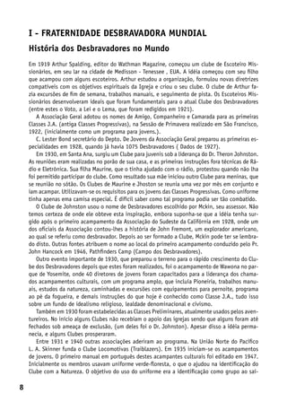 I - Fraternidade Desbravadora Mundial
    História dos Desbravadores no Mundo
    Em 1919 Arthur Spalding, editor do Wathman Magazine, começou um clube de Escoteiro Mis-
    sionários, em seu lar na cidade de Medisson - Tenessee , EUA. A idéia começou com seu filho
    que acampou com alguns escoteiros. Arthur estudou a organização, formulou novas diretrizes
    compatíveis com os objetivos espirituais da Igreja e criou o seu clube. O clube de Arthur fa-
    zia excursões de fim de semana, trabalhos manuais, e seguimento de pista. Os Escoteiros Mis-
    sionários desenvolveram ideais que foram fundamentais para o atual Clube dos Desbravadores
    (entre estes o Voto, a Lei e o Lema, que foram redigidos em 1921).
        A Associação Geral adotou os nomes de Amigo, Companheiro e Camarada para as primeiras
    Classes J.A. (antiga Classes Progressivas), na Sessão de Primavera realizado em São Francisco,
    1922, (inicialmente como um programa para jovens.).
        C. Lester Bond secretário do Depto. De Jovens da Associação Geral preparou as primeiras es-
    pecialidades em 1928, quando já havia 1075 Desbravadores ( Dados de 1927).
        Em 1930, em Santa Ana, surgiu um Clube para juvenis sob a liderança do Dr. Theron Johnston.
    As reuniões eram realizadas no porão de sua casa, e as primeiras instruções fora técnicas de Rá-
    dio e Eletrônica. Sua filha Maurine, que o tinha ajudado com o rádio, protestou quando não lha
    foi permitido participar do clube. Como resultado sua mãe iniciou outro Clube para meninas, que
    se reunião no sótão. Os Clubes de Maurine e Jhoston se reunia uma vez por mês em conjunto e
    iam acampar. Utilizavam-se os requisitos para os jovens das Classes Progressivas. Como uniforme
    tinha apenas ema camisa especial. É difícil saber como tal programa podia ser tão combatido.
        O Clube de Johnston usou o nome de Desbravadores escolhido por Mckin, seu assessor. Não
    temos certeza de onde ele obteve esta inspiração, embora suponha-se que a idéia tenha sur-
    gido após o primeiro acampamento da Associação do Sudeste da Califórnia em 1928, onde um
    dos oficiais da Associação contou-lhes a história de John Fremont, um explorador americano,
    ao qual se referiu como desbravador. Depois ao ser formado a Clube, Mckin pode ter se lembra-
    do disto. Outras fontes atribuem o nome ao local do primeiro acampamento conduzido pelo Pr.
    John Hancock em 1946, Pathfinders Camp (Campo dos Desbravadores).
        Outro evento importante de 1930, que preparou o terreno para o rápido crescimento do Clu-
    be dos Desbravadores depois que estes foram realizados, foi o acampamento de Wawona no par-
    que de Yosemite, onde 40 diretores de jovens foram capacitados para a liderança dos chama-
    dos acampamentos culturais, com um programa amplo, que incluía Pioneiria, trabalhos manu-
    ais, estudos da natureza, caminhadas e excursões com equipamentos para pernoite, programa
    ao pé da fogueira, e demais instruções do que hoje é conhecido como Classe J.A., tudo isso
    sobre um fundo de idealismo religioso, lealdade denominacional e civismo.
        Também em 1930 foram estabelecidas as Classes Preliminares, atualmente usados pelos aven-
    tureiros. No início alguns Clubes não recebiam o apoio das igrejas sendo que alguns foram até
    fechados sob ameaça de exclusão, (um deles foi o Dr. Johnston). Apesar disso a idéia perma-
    necia, e alguns Clubes prosperaram.
        Entre 1931 e 1940 outras associações aderiram ao programa. Na União Norte do Pacífico
    L. A. Skinner funda o Clube Locomotivas (Traiblazers). Em 1935 iniciam-se os acampamentos
    de jovens. O primeiro manual em português destes acampantes culturais foi editado em 1947.
    Inicialmente os membros usavam uniforme verde-floresta, o que o ajudou na identificação do
    Clube com a Natureza. O objetivo do uso do uniforme era a identificação como grupo ao saí-

8
 