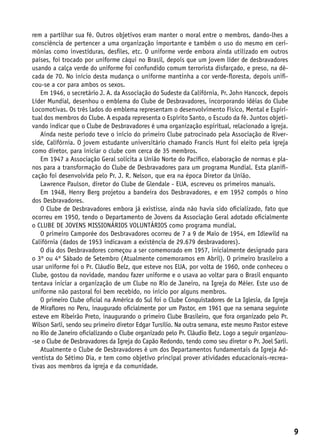 rem a partilhar sua fé. Outros objetivos eram manter o moral entre o membros, dando-lhes a
consciência de pertencer a uma organização importante e também o uso do mesmo em ceri-
mônias como investiduras, desfiles, etc. O uniforme verde embora ainda utilizado em outros
países, foi trocado por uniforme cáqui no Brasil, depois que um jovem líder de desbravadores
usando a calça verde do uniforme foi confundido comum terrorista disfarçado, e preso, na dé-
cada de 70. No início desta mudança o uniforme mantinha a cor verde-floresta, depois unifi-
cou-se a cor para ambos os sexos.
   Em 1946, o secretário J. A. da Associação do Sudeste da Califórnia, Pr. John Hancock, depois
Líder Mundial, desenhou o emblema do Clube de Desbravadores, incorporando idéias do Clube
Locomotivas. Os três lados do emblema representam o desenvolvimento Físico, Mental e Espiri-
tual dos membros do Clube. A espada representa o Espírito Santo, o Escudo da fé. Juntos objeti-
vando indicar que o Clube de Desbravadores é uma organização espiritual, relacionado a igreja.
   Ainda neste período teve o início do primeiro Clube patrocinado pela Associação de River-
side, Califórnia. O jovem estudante universitário chamado Francis Hunt foi eleito pela igreja
como diretor, para iniciar o clube com cerca de 35 membros.
   Em 1947 a Associação Geral solicita a União Norte do Pacífico, elaboração de normas e pla-
nos para a transformação do Clube de Desbravadores para um programa Mundial. Esta planifi-
cação foi desenvolvida pelo Pr. J. R. Nelson, que era na época Diretor da União.
   Lawrence Paulson, diretor do Clube de Glendale - EUA, escreveu os primeiros manuais.
   Em 1948, Henry Berg projetou a bandeira dos Desbravadores, e em 1952 compôs o hino
dos Desbravadores.
   O Clube de Desbravadores embora já existisse, ainda não havia sido oficializado, fato que
ocorreu em 1950, tendo o Departamento de Jovens da Associação Geral adotado oficialmente
o CLUBE DE JOVENS MISSIONÁRIOS VOLUNTÁRIOS como programa mundial.
   O primeiro Camporée dos Desbravadores ocorreu de 7 a 9 de Maio de 1954, em Idlewild na
Califórnia (dados de 1953 indicavam a existência de 29.679 desbravadores).
   O dia dos Desbravadores começou a ser comemorado em 1957, inicialmente designado para
o 3º ou 4º Sábado de Setembro (Atualmente comemoramos em Abril). O primeiro brasileiro a
usar uniforme foi o Pr. Cláudio Belz, que esteve nos EUA, por volta de 1960, onde conheceu o
Clube, gostou da novidade, mandou fazer uniforme e o usava ao voltar para o Brasil enquanto
tentava iniciar a organização de um Clube no Rio de Janeiro, na Igreja do Méier. Este uso de
uniforme não pastoral foi bem recebido, no início por alguns membros.
   O primeiro Clube oficial na América do Sul foi o Clube Conquistadores de La Iglesia, da Igreja
de Miraflores no Peru, inaugurado oficialmente por um Pastor, em 1961 que na semana seguinte
esteve em Ribeirão Preto, inaugurando o primeiro Clube Brasileiro, que fora organizado pelo Pr.
Wilson Sarli, sendo seu primeiro diretor Edgar Tursílio. Na outra semana, este mesmo Pastor esteve
no Rio de Janeiro oficializando o Clube organizado pelo Pr. Cláudio Belz. Logo a seguir organizou-
-se o Clube de Desbravadores da Igreja do Capão Redondo, tendo como seu diretor o Pr. Joel Sarli.
   Atualmente o Clube de Desbravadores é um dos Departamentos fundamentais da Igreja Ad-
ventista do Sétimo Dia, e tem como objetivo principal prover atividades educacionais-recrea-
tivas aos membros da igreja e da comunidade.




                                                                                                     9
 