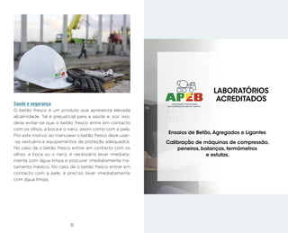 33
32
Saúde e segurança
O betão fresco é um produto que apresenta elevada
alcalinidade. Tal é prejudicial para a saúde e, por isso,
deve evitar-se que o betão fresco entre em contacto
com os olhos, a boca e o nariz, assim como com a pele.
Por este motivo, ao manusear o betão fresco deve usar-
-se vestuário e equipamentos de proteção adequados.
No caso de o betão fresco entrar em contacto com os
olhos, a boca ou o nariz, é necessário lavar imediata-
mente com água limpa e procurar imediatamente tra-
tamento médico. No caso de o betão fresco entrar em
contacto com a pele, é preciso lavar imediatamente
com água limpa.
Ensaios de Betão,Agregados e Ligantes
Calibração de máquinas de compressão,
peneiros, balanças, termómetros
e estufas.
LABORATÓRIOS
ACREDITADOS
 