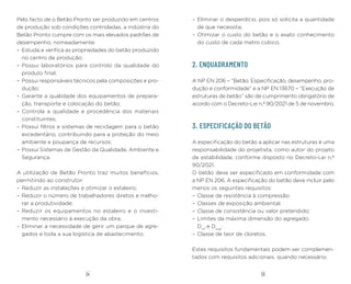 05
04
Pelo facto de o Betão Pronto ser produzido em centros
de produção sob condições controladas, a indústria do
Betão Pronto cumpre com os mais elevados padrões de
desempenho, nomeadamente:
– Estuda e verifica as propriedades do betão produzido
no centro de produção;
– Possui laboratórios para controlo da qualidade do
produto final;
– Possui responsáveis técnicos pela composições e pro-
dução;
– Garante a qualidade dos equipamentos de prepara-
ção, transporte e colocação do betão;
– Controla a qualidade e procedência dos materiais
constituintes;
– Possui filtros e sistemas de reciclagem para o betão
excedentário, contribuindo para a proteção do meio
ambiente e poupança de recursos;
– Possui Sistemas de Gestão da Qualidade, Ambiente e
Segurança.
A utilização de Betão Pronto traz muitos benefícios,
permitindo ao construtor:
– Reduzir as instalações e otimizar o estaleiro;
– Reduzir o número de trabalhadores diretos e melho-
rar a produtividade;
– Reduzir os equipamentos no estaleiro e o investi-
mento necessário à execução da obra;
– Eliminar a necessidade de gerir um parque de agre-
gados e toda a sua logística de abastecimento;
– Eliminar o desperdício, pois só solicita a quantidade
de que necessita;
– Otimizar o custo do betão e o exato conhecimento
do custo de cada metro cúbico.
2. ENQUADRAMENTO
A NP EN 206 – “Betão. Especificação, desempenho, pro-
dução e conformidade” e a NP EN 13670 – “Execução de
estruturas de betão” são de cumprimento obrigatório de
acordo com o Decreto-Lei n.º 90/2021 de 5 de novembro.
3. ESPECIFICAÇÃO DO BETÃO
A especificação do betão a aplicar nas estruturas é uma
responsabilidade do projetista, como autor do projeto
de estabilidade, conforme disposto no Decreto-Lei n.º
90/2021.
O betão deve ser especificado em conformidade com
a NP EN 206. A especificação do betão deve incluir pelo
menos os seguintes requisitos:
– Classe de resistência à compressão;
– Classes de exposição ambiental;
– Classe de consistência ou valor pretendido;
– Limites da máxima dimensão do agregado:
Dinf
e Dsup
;
– Classe de teor de cloretos.
Estes requisitos fundamentais podem ser complemen-
tados com requisitos adicionais, quando necessário.
 