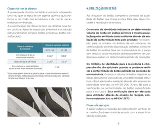 15
14
Classes de teor de cloretos
A presença de cloretos no betão é um fator indesejado
uma vez que se trata de um agente químico que pro-
move a corrosão das armaduras e de outras peças
metálicas embebidas.
A especificação da classe de teor de cloretos deve ter
em conta a classe de exposição ambiental e a solução
estrutural (betão simples, betão armado ou betão pré-
-esforçado).
Classe de resistência
à compressão
Classes de exposição ambiental
XC, XF e XA XS e XD
Com armaduras de aço ou
outros metais embebidos
Cl 0,40 1)
Cl 0,20 1)
Betão com aço de pré-esforço Cl 0,20 1)
Cl 0,10 1)
Sem armaduras ou metais embebidos
(exceto se estes forem resistentes à corrosão)
Cl 1,00
1)
Estas classes podem deixar de se aplicar (e aplicar a classe imediatamente superior)
se forem tomadas medidas especiais de proteção contra a corrosão, como a proteção
do betão ou a utilização de aço inox.
4.UTILIZAÇÃO DO BETÃO
Ao utilizador do betão, compete o controlo da quali-
dade do betão que chega à obra. Para isso, deve pro-
ceder à realização de ensaios.
Os ensaios de identidade indicam se um determinado
volume de betão em análise pertence à mesma popu-
lação que foi verificada como conforme através da ava-
liação da conformidade feita pelo produtor. Por exem-
plo, para os ensaios no âmbito de um processo de
certificação do controlo da produção do betão, o volume
de betão em análise deve ser a amassadura ou a carga
sem prejuízo de os resultados obtidos poderem ser usa-
dos para avaliar um determinado período de produção.
Os critérios de identidade para a resistência à com-
pressão não são aplicáveis quando se pretende verifi-
car a conformidade do betão aplicado na execução de
uma estrutura. Quando o volume de betão respeitar ao
betão aplicado na execução de uma determinada estru-
tura, não é aplicável a avaliação através dos ensaios de
identidade referidos na NP EN 206 (Anexo B) para a
verificação da conformidade do betão especificado
para a estrutura. Esta verificação deve ser efetuada
pelo utilizador através de ensaios de receção, con-
forme estabelecido na NP EN 13670.
Classes de execução
A supervisão e a inspeção das obras devem verificar se
a construção é executada de acordo com a especifica-
ção de execução.
 