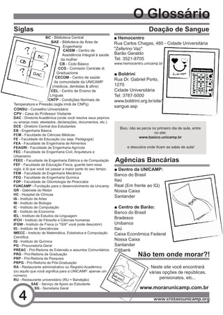 O Glossário
Siglas                                                                             Doação de Sangue
                      BC - Biblioteca Central                   ■ Hemocentro
                          BAE - Biblioteca da Área de           Rua Carlos Chagas, 480 - Cidade Universitária
                                 Engenharia
                                 CAISM - Centro de              "Zeferino Vaz"
                                 Assistência Integral à saúde   Barão Geraldo
                                da mulher                       Tel: 3521-8705
                                CB - Ciclo Básico               www.hemocentro.unicamp.br
                               CCG - Comisión Centrale di
                              Graduazione                       ■ Boldrini
                             CECOM - Centro de saúde
                                                                Rua Dr. Gabriel Porto,
                            da comunidade da UNICAMP
                           (médicos,	dentistas	&	afins)	        1270
                          CEL - Centro de Ensino de             Cidade Universitária
                         Línguas                                Tel: 3787-5000
                        CNTP - Condições Normais de             www.boldrini.org.br/site/
Temperatura e Pressão (sigla irmã de CNPq)
                                                                sangue.asp
CONSU - Conselho Universitário
CPV - Casa do Professor Visitante
DAC - Diretoria Acadêmica (onde você resolve seus pepinos
ou arranja mais: atestados, declarações, documentos, etc.)
DCE - Diretório Central dos Estudantes
                                                                  Bixo, não se perca no primeiro dia de aula, entre
EB - Engenharia Básica
                                                                                      no site:
FCM - Faculdade de Ciências Médicas
                                                                             www.basico.unicamp.br
FE - Faculdade de Educação (ou seja, Pedagogia)
FEA - Faculdade de Engenharia de Alimentos
FEAGRI - Faculdade de Engenharia Agrícola                             	e	descubra	onde	ficam	as	salas	de	aula!
FEC - Faculdade de Engenharia Civil, Arquitetura e
Urbanismo
FEEC - Faculdade de Engenharia Elétrica e de Computação         Agências Bancárias
FEF - Faculdade de Educação Física, guarde bem essa
sigla, é lá que você vai passar a maior parte do seu tempo.     ■ Dentro da UNICAMP:
FEM - Faculdade de Engenharia Mecânica
                                                                Banco do Brasil
FEQ - Faculdade de Engenharia Química
FOP - Faculdade de Odontologia de Piracicaba                    Itaú
FUNCAMP - Fundação para o desenvolvimento da Unicamp            Real (Em frente ao IQ)
GR - Gabinete do Reitor                                         Nossa Caixa
HC - Hospital de Clínicas
IA - Instituto de Artes
                                                                Santander
IB - Instituto de Biologia
IC - Instituto de Computação                                    ■ Centro de Barão:
IE - Instituto de Economia                                      Banco do Brasil
IEL - Instituto de Estudos da Linguagem
IFCH	-	Instituto	de	Filosofia	e	Ciências	humanas	
                                                                Bradesco
IFGW - Instituto de Física (o "GW" você pode descobrir)         Unibanco
IG - Instituto de Geociências                                   Itaú
IMECC - Instituto de Matemática, Estatística e Computação       Caixa Econômica Federal
Científica	
IQ - Instituto de Química                                       Nossa Caixa
PG - Procuradoria Geral                                         Santander
PREAC - Pró-Reitoria de Extensão e assuntos Comunitários        Citibank
PRG - Pró-Reitoria de Graduação
PRP - Pró-Reitoria de Pesquisa
                                                                            Não tem onde morar?!
PRPG - Pró-Reitoria de Pós-Graduação
RA - Restaurante administrativo ou Registro Acadêmico                               Neste site você encontrará
(ou	aquilo	que	você	significa	para	a	UNICAMP:	apenas	um	                           várias opções de repúblicas,
número)
RU - Restaurante universitário (RU = Bandejão)
                                                                                        pensionatos, etc...
             SAE - Serviço de Apoio ao Estudante
               SG - Secretaria Geral                                          www.morarunicamp.com.br

   4                                                                                  www.cristaosunicamp.org
 