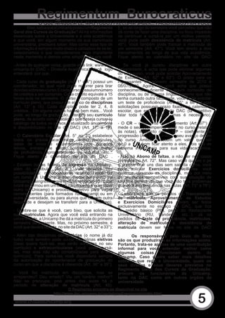 Regimentum Burocraticus
              O QUE NINGUÉM LÊ, MAS TODOS PRECISAM SABER... FACILITAMOS PRA VOCÊ!
       Bixo, sabia que a Unicamp possui um Regimento        E, se ao longo do semestre você percebeu que não
Geral dos Cursos de Graduação? Ali há informações           dá	conta	de	fazer	uma	disciplina,	ou	ficou	impedido	
essenciais sobre a Universidade e a vida acadêmica          de continuar a cursá-la por um motivo pessoal,
e que você, em algum momento da sua caminhada               você pode pedir desistência de matrícula (Art.
universitária, precisará saber. Mas como esse tipo de       46°). Você também pode trancar a matrícula de
informação é sempre muito chato e cansativo de se ler,      um semestre (Art. 47°). Você tem direito a dois
selecionamos o que consideramos mais importante             trancamentos ao longo de sua vida acadêmica.
neste	momento	e	demos	uma	simplificada	pra	você:            Fique atento ao calendário no site da DAC!

- Antes de qualquer coisa, guarde este link: www.dac.       - Se você já cursou disciplinas em outra
unicamp.br (DAC – Diretoria Acadêmica). Você logo           universidade, e acha que pode eliminar algumas
entenderá por que...                                        do seu curso, você pode solicitar Aproveitamento
                                                            de Estudos (Art. 62° e 63°). O prazo para os
- Cada curso de graduação (Art. 1° a 4°) possui um          ingressantes do primeiro semestre de 2010 é
coordenador, ao qual você pode recorrer para tirar          08/07/2010. Agora, se você acha que possui
dúvidas sobre seu curso. E cada curso possui um número      conhecimento	 suficiente	 de	 algum	 conteúdo	 de	
de créditos a ser cumprido. Cada crédito equivale a 15      disciplina, ou de alguma língua, mesmo que não
horas-aula no semestre. O curso é composto de um            tenha cursado outra faculdade, você pode solicitar
currículo pleno, que possui um elenco de disciplinas        um	 teste	 de	 proficiência	 (Art.	 65°	 a	 66°).	 Estas	
(Art. 13° a 16). Cada disciplina pode ter 2, 4, 8           solicitações	 possuem	 prazo	 fixado	 no	 calendário	
créditos... Em alguns cursos haverá bem mais... Você        escolar, que está no site da DAC (tá repetitivo
pode, ao longo da graduação, alterar o seu currículo        falar toda hora em DAC, mas é necessário).
pleno, de acordo com o catálogo que deseja cursar (o
catálogo de todos os cursos é atualizado anualmente         - O CR	 –	 coeficiente	 de	 rendimento	 (Art.	 67°)	 –	
e disponibilizado no site da DAC) (Art. 17° a 19).          mede o seu desempenho geral no curso (relativo
                                                            às notas), enquanto que o CP	 –	 coeficiente	 de	
- O Calendário Escolar (Art. 5° ao 7°) estabelece           progressão (Art. 68°) – mede o seu avanço dentro
todos os prazos acadêmicos, como matrículas,                do curso. Ambos possuem um valor que vai
datas de início e encerramento dos períodos                 de	 0	 a	 1.	 É	 bom	 ficar	 atento	 a	 eles,	 pois	 são	 de	
letivos, entrada de notas, solicitação de testes            extrema importância para sua vida acadêmica.
de	 proficiência,	 aproveitamento	 de	 estudos,	 etc...	
Fique atento ao calendário no site da DAC .                 - Não há Abono de faltas, a não ser nos casos
                                                            previstos no Art. 72°. Mas caso você quebre o pé
- Existem outras formas de ingresso na Unicamp,             e	 precise	 ficar	 uns	 dias	 sem	 sair	 da	 cama,	 você	
além do vestibular (Art. 8°). Vale ressaltar três           pode solicitar Exercícios domiciliares: você
possibilidades: remanejamento interno (você faz             continua cursando as disciplinas, mas por meio
um curso na Unicamp e quer mudar para outro na              de atividades compatíveis com sua situação de
Unicamp), reingresso para complementação curricular         saúde e garantindo que você não terá problemas
(você se formou em um curso na Unicamp e quer fazer         quanto à sua frequência nas aulas (Art. 73° a 78°);
outro na Unicamp) e processo seletivo para vagas
remanescentes (para formados na Unicamp ou em               - Lembramos que os pedidos de Trancamento
outra universidade, ou para alunos que cursam outra         de matrícula, Aproveitamento de Estudos
faculdade e desejam se transferir para a Unicamp).          e Exercícios Domiciliares devem ser feitos
                                                            exclusivamente	 no	 espaço	 da	 DAC,	 que	 fica	
- Lembre-se que é você, caro bixo, que solicita as          no prédio básico (PB), perto do Restaurante
suas matrículas. Agora que você está entrando na            Universitário (RU, Bandejão, etc...). Já os
universidade, a Unicamp lhe dá a matrícula do primeiro      pedidos de Teste de proficiência, matrículas,
semestre de presente. Mas, no próximo semestre, é           alteração de matrícula e desistência de
você que deverá fazê-la, no site da DAC (Art. 32° e 33°);   matrícula devem ser feitos no site da DAC!
- Além das disciplinas obrigatórias (o nome já diz                Os responsáveis pelo Guia do Bixo
tudo) você também pode cursar disciplinas eletivas          são os que produziram as informações acima.
(caso queira fazê-las, elas serão contadas no seu           Portanto, trata-se apenas de uma contribuição
currículo) e extracurriculares (você pode cursá-            informal para você entender melhor como
las, mas elas não são contabilizadas para o seu             algumas coisas funcionam dentro da
currículo). Para cursá-las você dependerá sempre            Unicamp. Caso queira saber mais detalhes
da autorização do coordenador de graduação do               sobre o que rege a Universidade, quais os
curso em que a disciplina é oferecida (Art. 36° a 39°).     seus direitos e seus deveres previstos no
                                                            Regimento Geral dos Cursos de Graduação,
- Você fez matrícula em disciplinas, mas se                 procure os funcionários da Unicamp,
arrependeu? Deu errado? Viu um horário melhor?              tanto na DAC como em outros órgãos da
Não se preocupe, pois antes das aulas há o                  universidade.
período de alteração de matrícula (Art. 45).
                               O Regimento encontra-se disponível no site


                                                                                                               5
                       http://www.dac.unicamp.br/portal/grad/regimento/index.html

www.cristaosunicamp.org
 