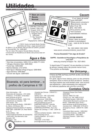Utilidades
SAIBA MAIS O QUE TEM POR AÍ!!!

                                       *** Bem em conta                                                              Cecom
                                       ** Barato
                                                                                                          É um "plano de saúde"
                                       * Normal                                                           da UNICAMP!
                                                                                                         www.cecom.unicamp.br
                                               Farmácias                                                 Atendimento: 2a à 6a
                                      ** ARP Med: 3744-7000                                             das 7h às 19h
                                       * FarMais: 3289-1045                                             Tel.: 3521-9001
                                        * Drogasil: 3249-1306                                          *Fica próximo ao HC.
                                         * Droga Raia: 3289-0169                                      *Tem inúmeras
                                          * Drogaria Vitória:                                         especialidades médicas.
                                              3289-9926
                                            * Sta. Teresinha:                                    CECOM ODONTO
                                               3289-1041            B
                                                               A UN ixo, tá com                  Nosso "plano de saúde"
                                                                   ICAM
                                    *Magispharma: 3289-2319             P cuid pereba?          também é odontológico!
                                                                              a dela
                                                                                     pra vo     Logo... nada de dor de dente
                    => DICA: Centro de Saúde Barão Geraldo                                  cê
                                                                                               à toa!
                  (Remédios de Graça - pegar pessoalmente)
Av Albino J .B. de Oliveira, 893 (ao lado do Cartório, grudado                                 Tel.: 3521-9029 / 3521-9030
ao Terminal BG). Tel.: 3289-9691
                                                                          www.cecom.unicamp.br/odonto_cecom.html
*Ter em mãos: RG original, Receita Médica Recente,
Comprovante de Residência em Barão (não precisa estar em
seu nome).                                                                 Precisa Desabafar? Tem algo de Errado?

                                       Água e Gás                       SAPPE - Assistência Psicológica e Psiquiátrica da
                                                                                           UNICAMP
* Disk Gás Universitária: 3289-2153 ou 0800-771-3343                       www.prg.unicamp.br/sappe / Tel.: 3521-6643
* Ultragaz (Genebra Gás): 3289-3622
* Fonte Gas: 3289-5590                                                 *A deprê bateu? É Urgente? Vá aos plantões no horário
* Martins Bebidas: 2121-8702                                           de almoço (nesses casos não precisa marcar hora).
* Disk Água e Bebidas (Pingo D'agua): 3289-8640                        *Fica próximo ao Bandejão.
* Água Serrana: 3289-4602                                                                             Na Unicamp...
* Circuito das Águas: 3289-4930
                                                                       O Xerox da FEM, da Física, do IFCH, do IEL e do CB são
                                                                       os mais baratos!
                                                                       Em geral, alguns livros básicos como os dos primeiros
                                                                       semestres,	ficam	no	Xerox	do	DCE	(do	lado	do			bandex),	
 Bixarada, só para lembrar... o                                        mas	fique	esperto	que	você	também	pode		usar	os	livros		
  prefixo	de	Campinas	é	19!                                            das bibliotecas e pedir emprestado aos veteranos!!
                                                                       As melhores papelarias são a do IQ e a do DCE.
                                                                                                    Contatos Úteis
-Disk Informações - 102                         -Hospital das Clínicas - 3788-8772 /       -Shopping Parque Dom Pedro:
-Rodoviária de Campinas - 3731-2930             3788-8675                                  3209-0808
-Prefeitura - 2116-0555 / 3735-0555 /           -Defesa Civil - 199 / 3272-4442            -Sanasa: 0800-772-1195
www.campinas.sp.gov.br                          -Guarda Municipal - 1532                   -Força e Luz: 196 / 0800-101010
-Sub-Prefeitura de Barão - 3289-1153            -Disk-denúncia - 3236-3040                 -Taxi Barão Geraldo: 3289-3300
-Atendimento ao Cidadão - 156                   -Poupatempo - 0800-772-3633 /              -Observatório Municipal (o primeiro do
-Disk Saúde - 160                               www.poupatempo.sp.gov.br                   Brasil) - 3298-6566 (após 16:00) /
-Posto de Saúde de Barão - 3289-9691 /          CAMPINAS CENTRO - Avenida                  www.campinas.sp.gov.br/observatorio
Av. Albino J B Oliveira, 893                    Francisco Glicério, n.º 935 - Centro       -Carretos (Ari) - 3289-4386 / 9776-3013
-Delegacia Policial de Barão (7º distrito) -    CAMPINAS SHOPPING - Rua Jacy               -Emergency House - 3289-6178 / 3289-
3289-1088 / 3289-8867 (Av. Atílio Martini       Teixeira de Camargo, n.º 940 - Jardim do   2847
ou Av. 2).                                      Lago                                       -Lavanderia New Laundry - 3289-3922
-Polícia Militar - 190                          -Cartório de Barão Geraldo - 3289-1532 /   -Lavanderia Clodoveu - 3289-3555
-Policia Federal (Emissão de passaporte)        www.cartoriobg.com.br                      -Lavanderia Barão - 3307-8897
- 3345-2200 / Rua Bernardo José                 -Cartório Eleitoral - 3213-4261 /          -Henrique Chaveiro - 3289-1420 /
Sampaio, 300                                    3212-0962                                  3289-2407
-Bombeiro - 193                                 -PROCON - 2116-1000 /
              -Ambulância - 192                 procon@campinas.sp.gov.br


   6                                                                                          www.cristaosunicamp.org
 