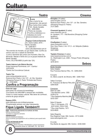 Cultura
FIQUE DE OLHO!!!

                                                          Teatro                                                   Cinema
                                           Lume                           Kinoplex (15 salas)
                                          (se o lume for se               www.kinoplex.com.br
                                          apresentar, não perca!)         Rodovia Dom Pedro I, Km 137 - Jd. Sta. Genebra
                                         Rua Carlos Diniz Leitão,         (Shopping Parque D. Pedro)
                                         150 - Barão Geraldo              3131-2800
                                        Te.: 3289-9869
                                       *Perto da moradia.                 Cinemark Iguatemi (8 salas)
                                      *Confira	a	biblioteca	e	a	          www.cinemark.com.br
                                     videoteca do lume!                   Av. Iguatemi, 777 - Vila Brandina (Shopping Center
                                     www.lumeteatro.com.br                Iguatemi)
                                                                          3253-3006
                           Espaço Cultural Semente
                           Av. Santa Izabel, 2070 -                       CineSystem (5 salas)
                         Barão Geraldo.                                   www.cinesystem.com.br
                          Te.: 3289-8011                                  Rod. Dom Pedro I, Km 131,5 - Jd. Nilópolis (Galleria
                          www.culturalsemente.com.br                      Shopping)
*Na	avenida	da	moradia,	só	que	depois	dela.	Confira	ao	                   3207-0982
menos uma vez o cabaré do Semente.
*Lume e Semente são juntos com Humatriz, Boa Cia,                         Topázio Cinemas (4 salas)
Barracão, Matula e Seres de Luz os grupos teatrais de                     www.topaziocinemas.com.br
Barão Geraldo.                                                            Av. Washington Luiz, 2480 - Parque Prado (Shopping
Fone: (19) 3756-9890 (à partir das 12h)                                   Prado)
                                                                          3276-3610
Teatro Interno Luiz Otávio Burnier                                                                                     Sebos
Praça Imprensa Fluminense, s/nº - Cambuí                                  Barão Geraldo
3232-6225                                                                 Sebo Galpão
*Centro de Convivência Cultural.                                          Rua Francisco Barros Filho, 16 - 3289-2044

Teatro Tim                                                                Curupira
www.conteudoteatral.com.br                                                Av. Albino José B. de Oliveira, 980 - 3289-7522
Rodovia Dom Pedro I, Km 137 - Jd. Sta. Genebra
(Shopping Parque D. Pedro *Entrada das Flores)                            Valise Cronópio
Tel.: 3756-9890                                                           R.: Francisco de Barros Filho,426
Confira a Programação                                                     3289-0028

Casa do Lago                                                              Campinas
www.preac.rei.unicamp.br/casadolago                                       Sebo & Lojão
*Fica dentro da UNICAMP e sempre tem novidades.                           * Rua Barreto Leme, 1265
*Esse é o nosso espaço cultural. Não deixe de conhecer,                   3236-6119
cinema de graça sempre!                                                   * Rua Saldanha Marinho,898
                                                                          3232-3307
Espaço CPFL
www.cpflcultura.com.br/lista/campinas                                     Sebo D´Agosto
*Programação sempre com algo interessante.                                * Rua 11 de Agosto, 272
Fique Ligado Também!!!                                                     3237-5330 / 3233-1320
                                                                          * Rua José Paulino, 1471
FEIA - Festival dos Estudantes do Instituto de Artes                      3233-8629
www.iar.unicamp.br/feia
*Acontece no segundo semestre.                                            Sebo Regente
Videoteca do IA
www.iar.unicamp.br/videoteca
                                                                          Rua Regente Freijó, 584, Centro - 9713-3406
Acervo	de	filmes	(principalmente	cult	ou	artisticos)	para	aquela	tarde	   www.seboregente.com
livre!
Cursos de Extensão da FEF                                                 O Livrão
www.fef.unicamp.br/re-ic
              Muitos Esportes e Modalidades a preços baxíssimos
                                                                          Rua Barão de Jaguará, 936, Centro - 3236-5360
                semestrais (Aulas na UNICAMP). Tel.: 3521-6614


    8                                                                                           www.cristaosunicamp.org
 
