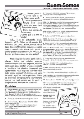 Quem Somos
                                                               UM POUCO DAS PESSOAS POR TRÁS DISSO...

                          Somos gente!!! IIE - Vinicius (11) 8385-8108/ viniciuscam7@hotmail.com
                                               Elia (19) 8827-9772 / eliacia@gmail.com
                         Gente que já foi
                        bixo como você.        IEL - Mayara (19) 9611-3993/ mayara_nx@yahoo.com.br
                                               Levi Agreste (19) 8100-5054 / levi.agreste@gmail.com
                       Gente que conhece
                      muito bem essa IFCH - Fabi (Sociais) 9647-6776/ supersydo@gmail.com
                                               Sydnei (Sociais) (19)
                                                                      (19) 9160-9766 / fabialvespereira@gmail.com

                      selva em que você Luiz Fernando (Sociais) (19) 8824-2364/ reyosantista@gmail.com
                                               Lucas (Filosofia) (19)9258-3237 / lucasandraderibeiro@gmail.com
                     acaba de entrar.          Silas (História) (19) 9283-6176 / silas_stein@hotmail.com
                     Gente que se importa
                                               IFGW - Priscila (19) 8832-5162 / priscila.unicamp@gmail.com
                    com você.                  Murilo (19) 8190-1192 / worcom11@hotmail.com
                   Gente	 que	 tá	 a	 fim	 de	
                                               IG - Guilherme (19) 9774-1633 / guiamarino@gmail.com
                  ajudar!
                                               IMECC - Daniel (19) 8174-2840 / danielfranzolin@gmail.com
      ABU, Toca do Estudante, GDC, Fábio (19) 9715-1979 / fabio_contecomigo@yahoo.com.br
Impacto, MPC, Célula do Gramado, BG IQ - Marcos (19) 9179-6154 / marcospudenzi@yahoo.com.br
Holiness,	GOU,	etc...	Enfim,	somos	vários	 Rafael (19) 8808-5423 / rafael_ortiz_sanchez@yahoo.com.br
tipos de gente! Uns mais esquisitos, outros FCM - Íkaro (Medicina) 9327-4816 / ikarobreder@yahoo.com.br
mais convencionais. Mas é tudo gente, e Aline (Enfermagem) (19) 9278-0302 / aline.goncalez@gmail.com
                                               Ruth (Enfermagem) (12) 9732-2990 / ru.japonesia@gmail.com
gente que tem algo em comum: AMIZADE. Jean (Farmácia) (12) 9766-5459 / jeanshiratori@gmail.com
Somos gente que quer ser seu amigo!            Yasmin (Farmácia) (19) 9178-5320 / yasminpibo@gmail.com
                                                               Bárbara (Fono) (19) 9632-1904 / babijuliana@hotmail.com

       Não nos preocupamos com nomes,                          FE - Carol Fantin (19) 93810710 / cah.fantin@gmail.com
                                                               Raíssa (19) 9109-0641 / (19) 8822-8653 / raissamattos@ymail.com
placas, títulos ou religião. Apenas
                                                               FEA - Erika (19) 8823-0170 / erikafea07@gmail.com
queremos que você veja na gente pessoas                        Sofia	(19)	8109-0583	/	sofs90@gmail.com
com quem pode contar. Em cada instituto
                                                               FEAGRI - Guilherme (14) 9164-8711/ (19) 3326-0614/
e faculdade há alguém disponível pra                           guilhermeosanches@hotmail.com
ajudar nessa nova etapa da sua vida e dar
                                                               FEC – Pedro (Stiler) pedroipv@hotmail.com / (19) 8825-3410
todo apoio necessário! Abaixo está uma
lista com algumas destas pessoas. Sinta-                       FEEC – Alexandre (19) 19 8228 9077 /alexandre.schwaida@gmail.com
                                                               Dayane (19) 9703-6785 / dayanemcruz@gmail.com
se a vontade para procurar o seu veterano
porque ele terá prazer em te ouvir e                           FEF - Patrícia Carboni (19) 8108-6334 / paticarboni@gmail.com

cooperar com tudo que for possível!                            FEM - Fernando (19) 8132-8064 / avelar.nando@gmail.com
                                                               Caio Reis (19) 8832-5237 / reis.caiocesar@gmail.com
Contatos                                                       FEQ – Rodrigo (19) 9698-0040
IA - Priscila (Música) (19) 8192-7973 / priakemi@hotmail.com   r_bmatos@yahoo.com.br
Camila (Plásticas) (11) 7084-8769/ cami.bky@gmail.com          Cássio (11) 8270-5304
Luiza (Midialogia) (19) 8804-3485 luiza.agreste@gmail.com      cassio.kf@gmail.com
Thaís (Dança) (19) 9295-4113 / goestata@gmail.com
Natália (Cênicas) (12) 9739-7601 / nataliaplaisant@gmail.com   Moradia – Wellington
                                                               (21) 9973-9387
IB – Karina (19) 8201-8428 / krealmeida@yahoo.com.br           wsgomes@gmail.com

IC – David Kurka (Eng. Computação) (19) 9142-9950 /            Cledivam (19) 9230-9602
david.kurka@gmail.com                                          cledivam@gmail.com
Marcos (11) 9551-1880 / marcos.takehide@gmail.com
                                                               Fabi (19) 9160-9766 /
Franz Glauber (Eng. Computação) (19) 9310-7283
                                                               fabialvespereira@gmail.com
franzec05@gmail.com


www.cristaosunicamp.org                                                                                               9
 