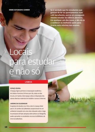 lisboa

Espaço Ágora
O Espaço Ágora pertence à Associação Académica
de Lisboa e funciona 24 horas por dia, todos os dias
do ano, em Santos. Este espaço coloca à disposição dos
alunos diversos materiais de trabalho e acesso à Internet.


Jardins da Gulbenkian
Se gostas de estudar ao ar livre, este é o espaço ideal
para ti. Os Jardins da Gulbenkian proporcionam-te um
ambiente tranquilo com uma vista relaxante sobre o lago.
Se precisares de fazer pesquisa sobre pintura ou fotografia,
podes aproveitar os excelentes recursos da Biblioteca de
Arte da Gulbenkian.
 