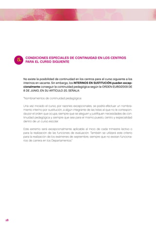 5.    CONDICIONES ESPECIALES DE CONTINUIDAD EN LOS CENTROS
           PARA EL CURSO SIGUIENTE




          No existe la posibilidad de continuidad en los centros para el curso siguiente a los
          interinos en vacante. Sin embargo, los INTERINOS EN SUSTITUCIÓN pueden excep-
          cionalmente conseguir la continuidad pedagógica según la ORDEN EU/60/2009 DE
          8 DE JUNIO, EN SU ARTÍCULO 20, SEÑALA:

          “Nombramientos de continuidad pedagógica:

          Una vez iniciado el curso, por razones excepcionales, se podrá efectuar un nombra-
          miento interino por sustitución, a algún integrante de las listas al que no le correspon-
          da por el orden que ocupa, siempre que se aleguen y justifiquen necesidades de con-
          tinuidad pedagógica y siempre que sea para el mismo puesto, centro y especialidad
          dentro de un curso escolar.

          Este extremo será excepcionalmente aplicable al inicio de cada trimestre lectivo o
          para la realización de las funciones de evaluación. También se utilizará este criterio
          para la realización de los exámenes de septiembre, siempre que no existan funciona-
          rios de carrera en los Departamentos.”




18
 
