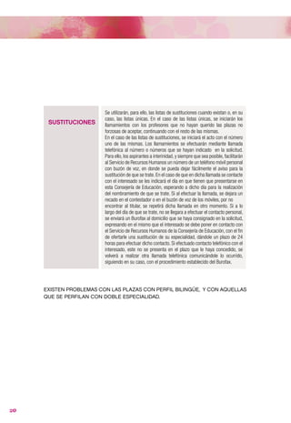 VACANTES           mismas.
                         Hasta la fecha se realizaban en un acto público en la fecha y lugar
                         (suele ser en julio y/o septiembre) que determinaba la Dirección
                         General de Personal Docente, quedando citados todos los componentes
                         de las listas de vacantes de los que dará suficiente publicidad en el tablón
                         de anuncios y portal educativo de la Consejería de Educación, en los
                         términos y plazos que se establezcan en la oportuna resolución del titular
                         de dicho órgano directivo. ; pero existe la posibilidad porque así lo recoge
                         la Orden antes citada de que sea por medios electrónicos, en los términos
                         y conforme al calendario que se establezcan en la oportuna resolución del
                         titular de la Dirección General de Personal Docente.
                         Si existiesen vacantes sobrevenidas hasta el 31 de diciembre la Dirección
                         General de Personal Docente se pondrá en contacto con la siguiente
                         persona de la lista de vacantes o las que escogieron una vacante forzosa
                         mediante llamada telefónica o burofax. Si se agotasen las listas de
                         vacantes se empezaría a llamar por la lista de sustituciones.

                         Se utilizarán, para ello, las listas de sustituciones cuando existan o, en su
                         caso, las listas únicas. En el caso de las listas únicas, se iniciarán los
      SUSTITUCIONES      llamamientos con los profesores que no hayan querido las plazas no
                         forzosas de aceptar, continuando con el resto de las mismas.
                         En el caso de las listas de sustituciones, se iniciará el acto con el número
                         uno de las mismas. Los llamamientos se efectuarán mediante llamada
                         telefónica al número o números que se hayan indicado en la solicitud.
                         Para ello, los aspirantes a interinidad, y siempre que sea posible, facilitarán
                         al Servicio de Recursos Humanos un número de un teléfono móvil personal
                         con buzón de voz, en donde se pueda dejar fácilmente el aviso para la
                         sustitución de que se trate. En el caso de que en dicha llamada se contacte
                         con el interesado se les indicará el día en que tienen que presentarse en
                         esta Consejería de Educación, esperando a dicho día para la realización
                         del nombramiento de que se trate. Si al efectuar la llamada, se dejara un
                         recado en el contestador o en el buzón de voz de los móviles, por no
                         encontrar al titular, se repetirá dicha llamada en otro momento. Si a lo
                         largo del día de que se trate, no se llegara a efectuar el contacto personal,
                         se enviará un Burofax al domicilio que se haya consignado en la solicitud,
                         expresando en el mismo que el interesado se debe poner en contacto con
                         el Servicio de Recursos Humanos de la Consejería de Educación, con el fin
                         de ofertarle una sustitución de su especialidad, dándole un plazo de 24
                         horas para efectuar dicho contacto. Si efectuado contacto telefónico con el
                         interesado, este no se presenta en el plazo que le haya concedido, se
                         volverá a realizar otra llamada telefónica comunicándole lo ocurrido,
                         siguiendo en su caso, con el procedimiento establecido del Burofax.




     EXISTEN PROBLEMAS CON LAS PLAZAS CON PERFIL BILINGÜE, Y CON AQUELLAS
     QUE SE PERFILAN CON DOBLE ESPECIALIDAD.




20
 