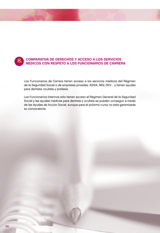 8.    COMPARATIVA DE DERECHOS Y ACCESO A LOS SERVICIOS
           MÉDICOS CON RESPETO A LOS FUNCIONARIOS DE CARRERA




          Los Funcionarios de Carrera tienen acceso a los servicios médicos del Régimen
          de la Seguridad Social o de empresas privadas: ASISA, IMQ, DKV… y tienen ayudas
          para dentista, oculista y prótesis.

          Los Funcionarios Interinos sólo tienen acceso al Régimen General de la Seguridad
          Social y las ayudas médicas para dentista y oculista se pueden conseguir a través
          de las Ayudas de Acción Social, aunque para el próximo curso no esta garantizada
          su convocatoria.




22
 