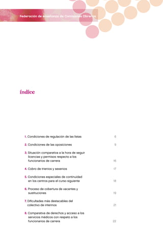 federación de enseñanza de Comisiones Obreras




  1. Condiciones de regulación de las listas     6

  2. Condiciones de las oposiciones              9

  3. Situación comparativa a la hora de seguir
     licencias y permisos respecto a los
     funcionarios de carrera                     16

  4. Cobro de trienios y sexenios                17

  5. Condiciones especiales de continuidad
     en los centros para el curso siguiente      18

  6. Proceso de cobertura de vacantes y
     sustituciones                               19

  7. Dificultades más destacables del
     colectivo de interinos                      21

  8. Comparativa de derechos y acceso a los
     servicios médicos con respeto a los
     funcionarios de carrera                     22
 