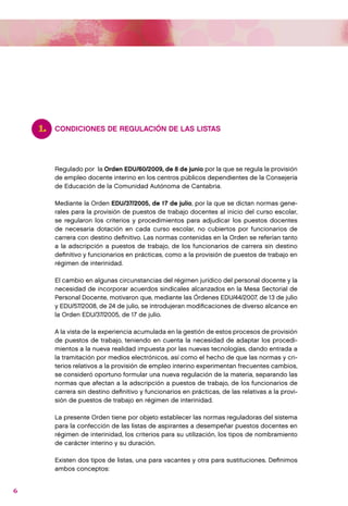 1.   CONDICIONES DE REGULACIÓN DE LAS LISTAS




         Regulado por la Orden EDU/60/2009, de 8 de junio por la que se regula la provisión
         de empleo docente interino en los centros públicos dependientes de la Consejería
         de Educación de la Comunidad Autónoma de Cantabria.

         Mediante la Orden EDU/37/2005, de 17 de julio, por la que se dictan normas gene-
         rales para la provisión de puestos de trabajo docentes al inicio del curso escolar,
         se regularon los criterios y procedimientos para adjudicar los puestos docentes
         de necesaria dotación en cada curso escolar, no cubiertos por funcionarios de
         carrera con destino definitivo. Las normas contenidas en la Orden se referían tanto
         a la adscripción a puestos de trabajo, de los funcionarios de carrera sin destino
         definitivo y funcionarios en prácticas, como a la provisión de puestos de trabajo en
         régimen de interinidad.

         El cambio en algunas circunstancias del régimen jurídico del personal docente y la
         necesidad de incorporar acuerdos sindicales alcanzados en la Mesa Sectorial de
         Personal Docente, motivaron que, mediante las Órdenes EDU/44/2007, de 13 de julio
         y EDU/57/2008, de 24 de julio, se introdujeran modificaciones de diverso alcance en
         la Orden EDU/37/2005, de 17 de julio.

         A la vista de la experiencia acumulada en la gestión de estos procesos de provisión
         de puestos de trabajo, teniendo en cuenta la necesidad de adaptar los procedi-
         mientos a la nueva realidad impuesta por las nuevas tecnologías, dando entrada a
         la tramitación por medios electrónicos, así como el hecho de que las normas y cri-
         terios relativos a la provisión de empleo interino experimentan frecuentes cambios,
         se consideró oportuno formular una nueva regulación de la materia, separando las
         normas que afectan a la adscripción a puestos de trabajo, de los funcionarios de
         carrera sin destino definitivo y funcionarios en prácticas, de las relativas a la provi-
         sión de puestos de trabajo en régimen de interinidad.

         La presente Orden tiene por objeto establecer las normas reguladoras del sistema
         para la confección de las listas de aspirantes a desempeñar puestos docentes en
         régimen de interinidad, los criterios para su utilización, los tipos de nombramiento
         de carácter interino y su duración.

         Existen dos tipos de listas, una para vacantes y otra para sustituciones. Definimos
         ambos conceptos:


6
 