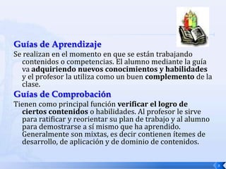 Guías de Aprendizaje
Se realizan en el momento en que se están trabajando
  contenidos o competencias. El alumno mediante la guía
  va adquiriendo nuevos conocimientos y habilidades
  y el profesor la utiliza como un buen complemento de la
  clase.
Guías de Comprobación
Tienen como principal función verificar el logro de
  ciertos contenidos o habilidades. Al profesor le sirve
  para ratificar y reorientar su plan de trabajo y al alumno
  para demostrarse a sí mismo que ha aprendido.
  Generalmente son mixtas, es decir contienen ítemes de
  desarrollo, de aplicación y de dominio de contenidos.

                                                               8
 