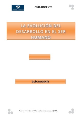 GUÍA	
  DOCENTE	
  
                                                                                                                                                                                                                                                                                                                                                                                                                                                                                                                                 	
  
                                  	
  	
  	
  	
  	
  	
  	
  	
  	
  	
  	
  	
  	
  	
  	
  	
  	
  	
  	
  	
  	
  	
  	
  	
  	
  	
  	
  	
  	
  	
  	
  	
  	
  	
  	
  	
  	
  	
  	
  	
  	
  	
  	
  	
  	
  	
  	
  	
  	
  	
  	
  	
  	
  	
  	
  	
  	
  	
  	
  	
  	
  	
  	
  	
  	
  	
  	
  	
  	
  	
  	
  	
  	
  	
  	
  	
  	
  	
  	
  	
  	
  	
  	
  	
  	
  	
  	
  	
  	
  	
  	
  	
  	
  	
  	
  	
  	
  	
  	
  	
  	
  	
  	
  	
  	
  	
  	
  	
  	
  	
  	
  	
  	
  	
  	
  	
  	
  	
  	
  
	
                                                                                                                       	
  




                    LA	
  EVOLUCIÓN	
  DEL	
  
              DESARROLLO 	
   EN	
  EL	
  SER	
  
                           HUMANO 	
  
               	
   EN	
  EL	
  SER	
  HUMANO




                                                                                                                          GUÍA	
  DOCENTE




	
                    Autores:	
  Fernández	
  del	
  Valle,	
  A.	
  e	
  Irazusta	
  Adarraga,	
  S.	
  (2012).	
  
               	
                                                                                                                                                                                                                                                                                                                                                                                                                                                                                                                	
   	
  
       	
  
 