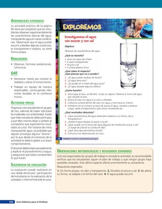 aprendiZaJes esperados
 La actividad práctica de la página
 66 tiene por propósito que los estu-              EXPLOREMOS
 diantes observen experimentalmente
 las características básicas del agua,
                                                    Investiguemos el agua
 manipulando agua en varias condicio-
 nes. Observarán que el agua puede                  con azúcar y con sal
 escurrir y disolver algunas sustancias,            Objetivo
 es transparente e inodora, no tiene
                                                    Observar las características del agua.
 forma propia.
                                                    ¿Qué se necesita?
 HaBilidades                                        •    Jarro con agua de la llave
                                                    •    2 vasos transparentes
 • Observar, formular predicciones,                 •    Azúcar y sal
   comunicar.                                       •    Cuchara plástica chica
                                                    ¿Qué sabes al respecto?
 oaT                                                ¿Qué piensas que va a suceder?
                                                    1.   ¿El agua puede cambiar de forma?
 • Demostrar interés por conocer la
                                                    2.   ¿El agua tiene olor?
   realidad y utilizar el conocimiento.             3.   ¿Se puede ver a través del agua pura?
 • Trabajar en equipo de manera                     4.   ¿El agua disuelve algunos sólidos?
   responsable, construyendo rela-                  ¿Cómo hacerlo?
   ciones basadas en la conﬁanza                    1. Vacía agua al vaso, sin llenarlo. Cuida no salpicar. Observa la forma del agua
   mutua.                                              que vaciaste al vaso.
                                                    2. Acerca el vaso con agua a tu nariz y olfatéalo.
 acTiVidad preVia                                   3. Coloca la cuchara dentro del vaso con agua y mira hacia su interior.
                                                    4. Introduce con la cuchara un poco de azúcar al agua, revuelve y observa.
 Organizar a los estudiantes en grupos                 Luego, repite el experimento, pero ahora introdúcele sal.
 de tres, además de haber solicitado                ¿Qué resultados obtuviste?
 los materiales con anterioridad. Insistir
                                                    1. ¿Qué características del agua observaste respecto a su forma, olor y
 que todo estudiante debe participar,                  transparencia?
 y que ellos mismos elijan o sorteen al             2. ¿Puede el agua disolver la azúcar y la sal?
 compañero que expondrá los resul-                  3. ¿Qué sucede con la forma del agua después de introducirle azúcar o sal?
 tados al curso. Por tratarse de niños                 ¿Y luego de colocar la cuchara en ella?
 manipulando agua, es probable que                  4. ¿Qué otros descubrimientos hiciste?
 alguien provoque alguna “broma”,                   5. Comunica tus observaciones al curso.
 por lo que desde el comienzo de la           66   Unidad 3 • Lección 4: Características del agua
 actividad se deberá apelar a su buen
 comportamiento.
 El docente debería leer pausadamente
 y explicar el procedimiento a seguir,       orienTaciones MeTodolóGicas Y resulTados esperados
 y asegurarse que todos comprendan
                                             Una vez organizados los grupos de trabajo e iniciada la actividad, es recomendable
 lo que harán.
                                             veriﬁcar que los estudiantes siguen el plan de trabajo y que ningún grupo haya
                                             quedado atrasado. Este último aspecto afecta enormemente su autoestima.
 suGerencia de eValuación                    Respuestas esperadas:
 La evaluación puede realizarse en           1. Sin forma propia, sin olor y transparente. 2. Disuelve al azúcar y sal. 3. No altera
 una doble dimensión: participación          su forma, se adapta a la forma del vaso. 4. El agua puede escurrir.
 del estudiante en la realización de la
 actividad, e informe ﬁnal ante el curso.




102   Guía Didáctica para el Profesor
 