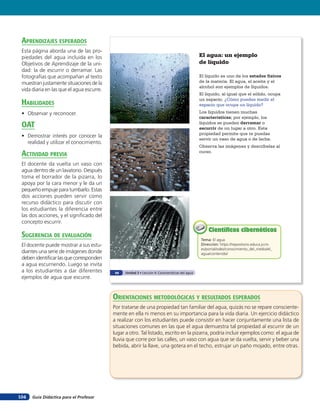 aprendiZaJes esperados
 Esta página aborda una de las pro-
 piedades del agua incluida en los                                                                El agua: un ejemplo
 Objetivos de Aprendizaje de la uni-                                                              de líquido
 dad: la de escurrir o derramar. Las
 fotografías que acompañan al texto                                                               El líquido es uno de los estados físicos
 muestran justamente situaciones de la                                                            de la materia. El agua, el aceite y el
                                                                                                  alcohol son ejemplos de líquidos.
 vida diaria en las que el agua escurre.
                                                                                                  El líquido, al igual que el sólido, ocupa
                                                                                                  un espacio. ¿Cómo puedes medir el
 HaBilidades                                                                                      espacio que ocupa un líquido?
 • Observar y reconocer.                                                                          Los líquidos tienen muchas
                                                                                                  características; por ejemplo, los
 oaT                                                                                              líquidos se pueden derramar o
                                                                                                  escurrir de un lugar a otro. Esta
                                                                                                  propiedad permite que te puedas
 • Demostrar interés por conocer la
                                                                                                  servir un vaso de agua o de leche.
   realidad y utilizar el conocimiento.
                                                                                                  Observa las imágenes y descríbelas al
 acTiVidad preVia                                                                                 curso.

 El docente da vuelta un vaso con
 agua dentro de un lavatorio. Después
 toma el borrador de la pizarra, lo
 apoya por la cara menor y le da un
 pequeño empuje para tumbarlo. Estas
 dos acciones pueden servir como
 recurso didáctico para discutir con
 los estudiantes la diferencia entre
 las dos acciones, y el signiﬁcado del
 concepto escurrir.
                                                                                                      Científicos cibernéticos
 suGerencia de eValuación                                                                         Tema: El agua
 El docente puede mostrar a sus estu-                                                             Dirección: https://repositorio.educa.jccm.
                                                                                                  es/portal/odes/conocimiento_del_medio/el_
 diantes una serie de imágenes donde                                                              agua/contenido/
 deben identiﬁcar las que corresponden
 a agua escurriendo. Luego se invita
 a los estudiantes a dar diferentes         68   Unidad 3 • Lección 4: Características del agua
 ejemplos de agua que escurre.


                                           orienTaciones MeTodolóGicas Y resulTados esperados
                                           Por tratarse de una propiedad tan familiar del agua, quizás no se repare consciente-
                                           mente en ella ni menos en su importancia para la vida diaria. Un ejercicio didáctico
                                           a realizar con los estudiantes puede consistir en hacer conjuntamente una lista de
                                           situaciones comunes en las que el agua demuestra tal propiedad al escurrir de un
                                           lugar a otro. Tal listado, escrito en la pizarra, podría incluir ejemplos como: el agua de
                                           lluvia que corre por las calles, un vaso con agua que se da vuelta, servir y beber una
                                           bebida, abrir la llave, una gotera en el techo, estrujar un paño mojado, entre otras.




104   Guía Didáctica para el Profesor
 