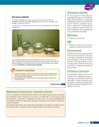 Unidad


                                                                                                            aprendiZaJes esperados
                                                                                                            En esta página se desarrolla otra
       Sin forma definida                                                                                   propiedad del agua, y en realidad de
       Si vacías un líquido a un vaso, ¿qué forma adopta el líquido? Si                                     toda sustancia líquida: su capacidad
       traspasas después ese mismo líquido a otro envase, por ejemplo, una                                  de adaptarse a la forma del recipiente
       botella, ¿qué forma tendrá?                                                                          que la contiene, cualquiera sea su
       ¿Cómo es la forma del agua en estos envases? Comenta con tu profesor                                 forma. Aparte de la fotografía del
       o profesora.                                                                                         texto, el docente puede ilustrar ex-
                                                                                                            perimentalmente esta propiedad tal
                                                                                                            como se describe más abajo.

                                                                                                            HaBilidades
                                                                                                            • Observar y comunicar.

                                                                                                            oaT
                                                                                                            • Demostrar interés por conocer la
                                                                                                              realidad y utilizar el conocimiento.

                                                                                                            acTiVidad preVia
                                                                                                            El docente introduce, sucesivamente,
                                                                                                            el borrador de la pizarra a dos vasos
                                                                                                            o envases transparentes de distinta
       Los líquidos adoptan la forma del envase en que se encuentran. Por                                   forma. Después, una vez retirado el
       esto, el líquido en el vaso toma la forma que tiene el vaso. Y si vacías el                          borrador, vacía agua desde un jarro
       mismo líquido en la botella, tomará la forma de la botella. Esto sucede                              a los dos vasos o envases. Invita a los
       porque los líquidos no tienen forma definida.
                                                                                                            estudiantes a observar atentamente
                                                                                                            lo que realiza.
             Conecta lo aprendido                                                                           suGerencia de eValuación
         1. Si colocas la tapa de un lápiz en el interior de un vaso vacío, y después retiras
            la tapa y vacías agua al vaso, ¿qué diferencia observas respecto de la forma
                                                                                                            La evaluación puede consistir en la
            de un sólido y la de un líquido?                                                                revisión de las respuestas de los es-
         2. ¿Qué propiedad de los líquidos permite que puedan vaciarse fácilmente de                        tudiantes a la actividad Conecta lo
            un envase a otro?
                                                                                                            aprendido. Pueden plantearse, por
                                                                                                            supuesto, variaciones del ejemplo,
                                                                                Observar y comunicar   69   cambiando la tapa del lápiz por otros
                                                                                                            objetos corrientes.


orienTaciones MeTodolóGicas Y resulTados esperados
Una vez realizada la actividad previa descrita más arriba, asegurándose que todos
los estudiantes hayan observado las acciones, se puede abrir una discusión grupal
para describir y comparar lo sucedido en los dos casos. Una de las habilidades de
investigación cientíﬁca a desarrollar y reforzar constantemente se reﬁere a comunicar
lo que se observa.
El resultado esperado es que todos hayan observado que el líquido siempre toma la
forma del envase, a diferencia de los cuerpos sólidos, cuya forma no cambia.




                                                                                                                            Unidad 3: El agua   105
 