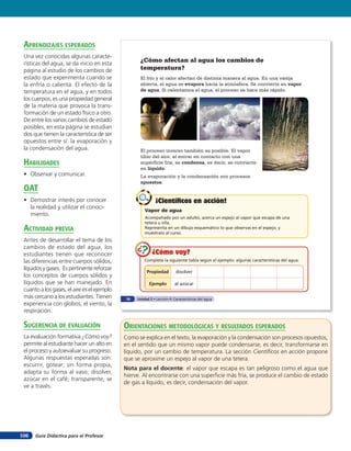 aprendiZaJes esperados
 Una vez conocidas algunas caracte-
 rísticas del agua, se da inicio en esta
                                                    ¿Cómo afectan al agua los cambios de
 página al estudio de los cambios de                temperatura?
 estado que experimenta cuando se                   El frío y el calor afectan de distinta manera al agua. En una vasija
 la enfría o calienta. El efecto de la              abierta, el agua se evapora hacia la atmósfera. Se convierte en vapor
 temperatura en el agua, y en todos                 de agua. Si calentamos el agua, el proceso se hace más rápido.
 los cuerpos, es una propiedad general
 de la materia que provoca la trans-
 formación de un estado físico a otro.
 De entre los varios cambios de estado
 posibles, en esta página se estudian
 dos que tienen la característica de ser
 opuestos entre sí: la evaporación y
 la condensación del agua.                          El proceso inverso también es posible. El vapor
                                                    tibio del aire, al entrar en contacto con una
 HaBilidades                                        superficie fría, se condensa, es decir, se convierte
                                                    en líquido.
 • Observar y comunicar.                            La evaporación y la condensación son procesos
                                                    opuestos.
 oaT
 • Demostrar interés por conocer                              ¡Científicos en acción!
   la realidad y utilizar el conoci-
                                                       Vapor de agua
   miento.
                                                       Acompañado por un adulto, acerca un espejo al vapor que escapa de una
                                                       tetera u olla.
 acTiVidad preVia                                      Representa en un dibujo esquemático lo que observas en el espejo, y
                                                       muéstralo al curso.
 Antes de desarrollar el tema de los
 cambios de estado del agua, los
 estudiantes tienen que reconocer                          ¿Cómo voy?
 las diferencias entre cuerpos sólidos,                Completa la siguiente tabla según el ejemplo: algunas características del agua.

 líquidos y gases. Es pertinente reforzar
                                                        Propiedad         disolver
 los conceptos de cuerpos sólidos y
 líquidos que se han manejado. En                         Ejemplo        al azúcar
 cuanto a los gases, el aire es el ejemplo
 más cercano a los estudiantes. Tienen        70   Unidad 3 • Lección 4: Características del agua
 experiencia con globos, el viento, la
 respiración.

 suGerencia de eValuación                    orienTaciones MeTodolóGicas Y resulTados esperados
 La evaluación formativa ¿Cómo voy?          Como se explica en el texto, la evaporación y la condensación son procesos opuestos,
 permite al estudiante hacer un alto en      en el sentido que un mismo vapor puede condensarse, es decir, transformarse en
 el proceso y autoevaluar su progreso.       líquido, por un cambio de temperatura. La sección Cientíﬁcos en acción propone
 Algunas respuestas esperadas son:           que se aproxime un espejo al vapor de una tetera.
 escurrir, gotear; sin forma propia,
                                             Nota para el docente: el vapor que escapa es tan peligroso como el agua que
 adapta su forma al vaso; disolver,
                                             hierve. Al encontrarse con una superﬁcie más fría, se produce el cambio de estado
 azúcar en el café; transparente, se
                                             de gas a líquido, es decir, condensación del vapor.
 ve a través.




106   Guía Didáctica para el Profesor
 
