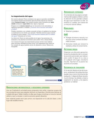 Unidad


                                                                                                    aprendiZaJes esperados
                                                                                                    El contenido de esta página comple-
       La importancia del agua                                                                      menta al de la página anterior y centra
       En nuestro planeta Tierra contamos con agua en grandes cantidades.                           la atención en los grandes cuerpos
       Los lugares donde encontramos agua de forma natural se conocen                               de agua que favorecen la vida. Se
       como cuerpos de agua. Los cuerpos pueden estar formados por agua                             enfatiza su cuidado, por tratarse de
       salada (océanos) o agua dulce (ríos, lagos y lagunas).
                                                                                                    un recurso natural valioso.
       El agua es un recurso natural que se encuentra en la naturaleza. y
       debemos aprender a cuidarla. ¿Conoces otros recursos naturales?
       ¿Cuáles?                                                                                     HaBilidades
       Puedes contribuir a su cuidado cerrando la llave al cepillarte los dientes                   • Observar y predecir.
       o al jabonarte en la ducha, por ejemplo. También ahorras agua cuando
       te bañas en poco tiempo. ¿Qué otras acciones realizas para el cuidado
       del agua? Comenta en tu curso.
                                                                                                    oaT
       La vida en la Tierra no sería posible sin el agua. Las personas, los                         • Proteger el entorno natural y sus
       animales y las plantas la necesitan para poder vivir y desarrollarse.                          recursos como contexto de desa-
       Los cuerpos de agua son importantes porque sirven como hábitat                                 rrollo humano.
       para una gran variedad de seres vivos. Los organismos que viven en
                                                                                                    • Demostrar interés por conocer la
       los cuerpos de agua también sirven de alimento a otros. Observa la
       fotografía.                                                                                    realidad y utilizar el conocimiento.

                                                                                                    acTiVidad preVia
                                                                                                    Organizar una discusión general en
                                                                                                    la que los estudiantes den a conocer
                                                                                                    las acciones personales que realizan
                                                                                                    para cuidar el agua en su casa y
                                                                                                    en cualquier otro lugar, incluida la
                                                                                                    escuela. Apuntar en la pizarra las
                                                                                                    acciones enunciadas.

            Razona                                                                                  suGerencia de eValuación
         ¿Qué pasaría con los
         árboles si dejara de                                                                       En la sección Razona al pie de la pá-
         llover durante mucho                                                                       gina, se plantean dos preguntas que
         tiempo? ¿Cómo se
         afectarían las aves?                                                                       pueden servir como instrumentos de
                                                                                                    evaluación. Si dejara de llover durante
                                                                                                    mucho tiempo, los árboles y toda la
                                                               Analizar, observar y predecir   81   vegetación se secaría, y los pájaros
                                                                                                    perderían su hábitat.


orienTaciones MeTodolóGicas Y resulTados esperados
Una vez ﬁnalizada la actividad previa propuesta más arriba, organizar grupos de
tres estudiantes para que preparen láminas con leyendas e ilustraciones alusivas al
cuidado del agua. Deben resaltar en ellas que el agua constituye un recurso natural
valioso y que su escasez o carencia provoca graves desastres.
Este material puede servir para armar una exposición en la sala de clases u otro
lugar del establecimiento.




                                                                                                                    Unidad 3: El agua   117
 