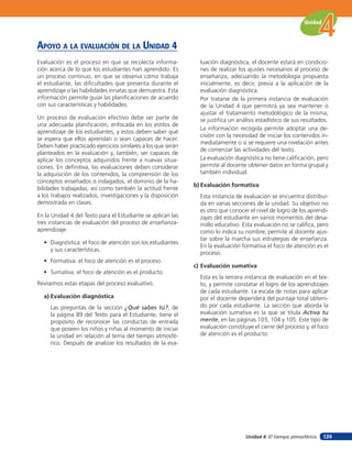 Unidad



apoYo a la eValuación de la unidad 4
Evaluación es el proceso en que se recolecta informa-           luación diagnóstica, el docente estará en condicio-
ción acerca de lo que los estudiantes han aprendido. Es         nes de realizar los ajustes necesarios al proceso de
un proceso continuo, en que se observa cómo trabaja             enseñanza, adecuando la metodología propuesta
el estudiante, las diﬁcultades que presenta durante el          inicialmente, es decir, previa a la aplicación de la
aprendizaje o las habilidades innatas que demuestra. Esta       evaluación diagnóstica.
información permite guiar las planiﬁcaciones de acuerdo         Por tratarse de la primera instancia de evaluación
con sus características y habilidades.                          de la Unidad 4 que permitirá ya sea mantener o
                                                                ajustar el tratamiento metodológico de la misma,
Un proceso de evaluación efectivo debe ser parte de             se justiﬁca un análisis estadístico de sus resultados.
una adecuada planiﬁcación, enfocada en los estilos de
                                                                La información recogida permite adoptar una de-
aprendizaje de los estudiantes, y estos deben saber qué
                                                                cisión con la necesidad de iniciar los contenidos in-
se espera que ellos aprendan o sean capaces de hacer.
                                                                mediatamente o si se requiere una nivelación antes
Deben haber practicado ejercicios similares a los que serán
                                                                de comenzar las actividades del texto.
planteados en la evaluación y, también, ser capaces de
aplicar los conceptos adquiridos frente a nuevas situa-         La evaluación diagnóstica no tiene caliﬁcación, pero
ciones. En deﬁnitiva, las evaluaciones deben considerar         permite al docente obtener datos en forma grupal y
la adquisición de los contenidos, la comprensión de los         también individual.
conceptos enseñados o indagados, el dominio de la ha-
                                                              b) Evaluación formativa
bilidades trabajadas, así como también la actitud frente
a los trabajos realizados, investigaciones y la disposición     Esta instancia de evaluación se encuentra distribui-
demostrada en clases.                                           da en varias secciones de la unidad. Su objetivo no
                                                                es otro que conocer el nivel de logro de los aprendi-
En la Unidad 4 del Texto para el Estudiante se aplican las      zajes del estudiante en varios momentos del desa-
tres instancias de evaluación del proceso de enseñanza-         rrollo educativo. Esta evaluación no se caliﬁca, pero
aprendizaje:                                                    como lo indica su nombre, permite al docente ajus-
                                                                tar sobre la marcha sus estrategias de enseñanza.
  • Diagnóstica: el foco de atención son los estudiantes
                                                                En la evaluación formativa el foco de atención es el
    y sus características.
                                                                proceso.
  • Formativa: el foco de atención es el proceso.
                                                              c) Evaluación sumativa
  • Sumativa: el foco de atención es el producto.
                                                                Esta es la tercera instancia de evaluación en el tex-
Revisemos estas etapas del proceso evaluativo.                  to, y permite constatar el logro de los aprendizajes
                                                                de cada estudiante. La escala de notas para aplicar
  a) Evaluación diagnóstica                                     por el docente dependerá del puntaje total obteni-
     Las preguntas de la sección ¿Qué sabes tú?, de             do por cada estudiante. La sección que aborda la
     la página 89 del Texto para el Estudiante, tiene el        evaluación sumativa es la que se titula Activa tu
     propósito de reconocer las conductas de entrada            mente, en las páginas 103, 104 y 105. Este tipo de
     que poseen los niños y niñas al momento de iniciar         evaluación constituye el cierre del proceso y, el foco
     la unidad en relación al tema del tiempo atmosfé-          de atención es el producto.
     rico. Después de analizar los resultados de la eva-




                                                                                   Unidad 4: El tiempo atmosférico   129
 