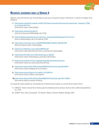 Unidad



recursos suGeridos para la unidad 4
Algunos sitios de Internet que recomendamos para que el docente busque información y oriente el trabajo de la
Unidad 4:

  1. http://www.euskalmet.euskadi.net/s07-5915/es/contenidos/informacion/comprender_meteo/es_9758/
     es_comprender.html
     (Información sobre meteorología).

  2. http://www.meteochile.gob.cl/
     (Sitio de la Dirección Metereológica de Chile).

  3. http://meteoarmada.directemar.cl/prontus_meteo/site/edic/base/port/inicio.html
     (Servicio Metereológico de la Armada de Chile).

  4. http://www.arscreatio.com/_sorel/PDF/NOCIONES_BASICA_METEO.PDF
     (Nociones básicas sobre meteorología).

  5. http://www.biblioteca.org.ar/libros/89393.pdf
     (Información sobre elementos de física y nociones de meteorología).

  6. http://esamultimedia.esa.int/docs/edumsg_es_00.pdf
     (Información sobre meteorología y pronóstico del tiempo).

  7. http://www.profesorenlinea.cl/geografiagral/CuatroEstaciones.htm
     (Información sobre las cuatro estaciones del año).

  8. http://www.educarchile.cl/Portal.Base/Web/VerContenido.aspx?ID=92011
     (Información sobre la llegada de la primavera).

  9. http://www.peruecologico.com.pe/lib_c24_t08.htm
     (Información sobre el efecto invernadero)

  10.http://www.educarchile.cl/Portal.Base/Web/VerContenido.aspx?ID=135674
     (Documento sobre el cambio climático).

Los siguientes textos pueden ser consultados por el docente para ampliar sus conocimientos sobre el tema:

  1. UNESCO. Nuevo manual de la Unesco para la enseñanza de las ciencias. Buenos Aires, Editorial Sudamerica-
     na, 1975.
  2. HEWITT, Paul. Física Conceptual. 10ª edición. México, Pearson Addison Wesley, 2007.




                                                                                    Unidad 4: El tiempo atmosférico   133
 