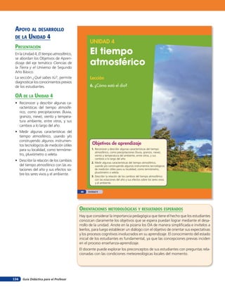 apoYo al desarrollo
 de la unidad 4
                                                 UNIDAD 4
 presenTación
 En la Unidad 4, El tiempo atmosférico,          El tiempo
                                                 atmosférico
 se abordan los Objetivos de Apren-
 dizaje del eje temático Ciencias de
 la Tierra y el Universo de Segundo
 Año Básico.
 La sección ¿Qué sabes tú?, permite              Lección
 diagnosticar los conocimientos previos
 de los estudiantes.                             6. ¿Cómo está el día?

 oa de la Unidad 4
 • Reconocer y describir algunas ca-
   racterísticas del tiempo atmosfé-
   rico, como precipitaciones (lluvia,
   granizo, nieve), viento y tempera-
   tura ambiente, entre otros, y sus
   cambios a lo largo del año.
 • Medir algunas características del
   tiempo atmosférico, usando y/o
   construyendo algunos instrumen-
   tos tecnológicos de medición útiles             Objetivos de aprendizaje
   para su localidad, como termóme-                1. Reconocer y describir algunas características del tiempo
                                                      atmosférico, como precipitaciones (lluvia, granizo, nieve),
   tro, pluviómetro o veleta.                         viento y temperatura del ambiente, entre otros, y sus
                                                      cambios a lo largo del año.
 • Describir la relación de los cambios
                                                   2. Medir algunas características del tiempo atmosférico,
   del tiempo atmosférico con las es-                 usando y/o construyendo algunos instrumentos tecnológicos
   taciones del año y sus efectos so-                 de medición útiles para su localidad, como termómetro,
                                                      pluviómetro o veleta.
   bre los seres vivos y el ambiente.
                                                   3. Describir la relación de los cambios del tiempo atmosférico
                                                      con las estaciones del año y sus efectos sobre los seres vivos
                                                      y el ambiente.


                                           88   Unidad 4 • Lección 6: ¿Cómo está el día?




                                          orienTaciones MeTodolóGicas Y resulTados esperados
                                          Hay que considerar la importancia pedagógica que tiene el hecho que los estudiantes
                                          conozcan claramente los objetivos que se espera puedan lograr mediante el desa-
                                          rrollo de la unidad. Anote en la pizarra los OA de manera simpliﬁcada e invítelos a
                                          leerlos, para luego establecer un diálogo con el objetivo de orientar sus expectativas
                                          y los procesos cognitivos involucrados en su aprendizaje. El conocimiento del estado
                                          inicial de los estudiantes es fundamental, ya que las concepciones previas inciden
                                          en el proceso enseñanza-aprendizaje.
                                          El docente puede explorar los preconceptos de sus estudiantes con preguntas rela-
                                          cionadas con las condiciones meteoreológicas locales del momento.




134   Guía Didáctica para el Profesor
 