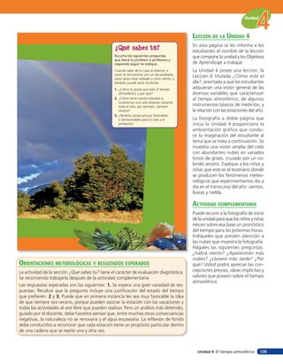 Unidad


                                                                                                    lección de la unidad 4
                                                                                                    En esta página se les informa a los
                                                  ¿Qué sabes tú?                                    estudiantes el nombre de la lección
                                                  Escucha las siguientes preguntas                  que compone la unidad y los Objetivos
                                                  que leerá tu profesor o profesora y
                                                  responde según te indique.                        de Aprendizaje a trabajar.
                                                  Cuando sales de tu casa al exterior, a            La Unidad 4 posee una leccion, la
                                                  veces te encuentras con un día asoleado,
                                                  otras veces está nublado y corre viento, o
                                                                                                    Lección 6 titulada ¿Cómo está el
                                                  también puede estar lloviendo.                    día?, orientada a que los estudiantes
                                                  1. ¿Cómo te gusta que esté el tiempo              adquieran una visión general de las
                                                     atmosférico, y por qué?                        diversas variables que caracterizan
                                                  2. ¿Cómo sería nuestro planeta si                 al tiempo atmosférico, de algunos
                                                     tuviéramos una sola estación durante
                                                     todo el año; por ejemplo, siempre              instrumentos básicos de medición, y
                                                     verano?                                        la relación con las estaciones del año.
                                                  3. ¿Tendría consecuencias favorables
                                                     o desfavorables para la vida y el              La fotografía a doble página que
                                                     ambiente?                                      inicia la Unidad 4 proporciona la
                                                                                                    ambientación gráfica que condu-
                                                                                                    ce la imaginación del estudiante al
                                                                                                    tema que se trata a continuación. Se
                                                                                                    muestra una visión amplia del cielo
                                                                                                    con abundantes nubes en variados
                                                                                                    tonos de grises, cruzado por un co-
                                                                                                    lorido arcoíris. Explique a los niños y
                                                                                                    niñas que este es el escenario donde
                                                                                                    se producen los fenómenos meteo-
                                                                                                    rológicos que experimentamos día a
                                                                                                    día en el transcurso del año: vientos,
                                                                                                    lluvias y niebla.

                                                                                                    acTiVidad coMpleMenTaria
                                                                                                    Puede recurrir a la fotografía de inicio
                                                                                                    de la unidad para que los niños y niñas
                                                                                                    relicen sobre esa base un pronóstico
                                                                                                    del tiempo para las próximas horas.
                                                                                                    Indíqueles que presten atención a
                                                                                               89   las nubes que muestra la fotografía.
                                                                                                    Hágales las siguientes preguntas:
                                                                                                    ¿habrá viento? ¿Aparecerán más
                                                                                                    nubes? ¿Lloverá más tarde? ¿Por
orienTaciones MeTodolóGicas Y resulTados esperados                                                  qué? Usted podrá apreciar las con-
La actividad de la sección ¿Qué sabes tú? tiene el carácter de evaluación diagnóstica.              cepciones previas, ideas implícitas y
Se recomienda trabajarla después de la actividad complementaria.                                    valores que poseen sobre el tiempo
                                                                                                    atmosférico.
Las respuestas esperadas son las siguientes: 1. Se espera una gran variedad de res-
puestas. Recalcar que la pregunta incluye una justiﬁcación del estado del tiempo
que preﬁeren. 2 y 3. Puede que en primera instancia les sea muy favorable la idea
de que siempre sea verano, porque pueden asociar la estación con las vacaciones y
todas las actividades al aire libre que pueden realizar. Pero un análisis más detenido,
guiado por el docente, debe hacerlos pensar que, entre muchas otras consecuencias
negativas, la naturaleza no se renovaría y el agua escasearía. La reﬂexión de fondo
debe conducirlos a reconocer que cada estación tiene un propósito particular dentro
de una cadena que se repite una y otra vez.



                                                                                                      Unidad 4: El tiempo atmosférico     135
 