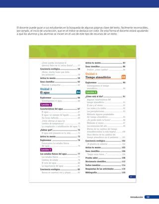 El docente puede guiar a sus estudiantes en la búsqueda de algunas páginas clave del texto, fácilmente reconocibles;
por ejmplo, el inicio de una lección, que en el índice se destaca con color. De esta forma el docente estará ayudando
a que los alumnos y las alumnas se inicien en el uso de este tipo de recursos de un texto.




                      ¿Cómo puedes incorporar el                                Activa tu mente .................................. 83
                      ejercicio físico en tu rutina diaria?........57           Zona científica ................................... 86
                    Conciencia ecológica ........................... 58          Predice: ¿cómo cambia? .......................86
                     ¡Humo, mucho humo que daña
                     mis pulmones! ....................................58       Unidad 4
                    Activa tu mente .................................. 59       Tiempo atmosférico                                88
                    Zona científica ................................... 62      Exploremos ....................................... 90
                     Observar y preguntar ...........................62          Investiguemos el tiempo
                    Unidad 3                                                     atmosférico ........................................90

                    El agua                                             64       Lección 6
                                                                                ¿Cómo está el día? .............................. 91
                    Exploremos ....................................... 66
                                                                                  Algunas características del
                     Investiguemos el agua .........................66
                                                                                  tiempo atmosférico .............................91
                     Lección 4                                                    El aire y el viento ...............................91
                    Características del agua ...................... 67            Las nubes y la niebla ...........................92
                     El agua ..............................................67     Las precipitaciones..............................93
                     El agua: un ejemplo de líquido .............68               Midiendo algunas propiedades
                     Sin forma definida ..............................69          del tiempo atmosférico ........................95
                     ¿Cómo afectan al agua los                                    ¿Se puede medir la lluvia? ...................96
                     cambios de temperatura? .....................70              Midiendo el viento ..............................97
                     La congelación o solidificación del agua 71                  Las estaciones del año .........................99
                    ¿Sabías qué? ....................................... 72       Efectos de los cambios del tiempo
                                                                                  atmosféricosobre la vida vegetal ......... 100
                      El agua está presente en tu vida ...........72
                                                                                  Otros efectos de los cambios del
                    Activa tu mente .................................. 73         tiempo atmosférico en el ambiente ..... 101
                    Exploremos ....................................... 76       Conciencia ecológica ......................... 102
                     Conozcamos los estados físicos                              ¡El planeta se calienta! ...................... 102
                     del agua ............................................76
                                                                                Activa tu mente ................................ 103
                     Lección 5
                                                                                Zona científica ................................. 106
                    Los estados físicos del agua ................ 77             “Según estos datos…” ....................... 106
                     Los estados físicos ..............................77       Prueba saber .................................... 108
                     Cambios de estado ..............................78
                                                                                Diccionario científico........................ 112
                     El ciclo del agua .................................80
                     La importancia del agua ......................81           Índice temático ................................ 114
                    Conciencia ecológica ........................... 82         Respuestas de las actividades ........... 116
                     Basura en nuestros ríos y playas ...........82             Bibliografía ...................................... 120
                                                                                                                                          7




                                                                                                                                          Introducción   13
 