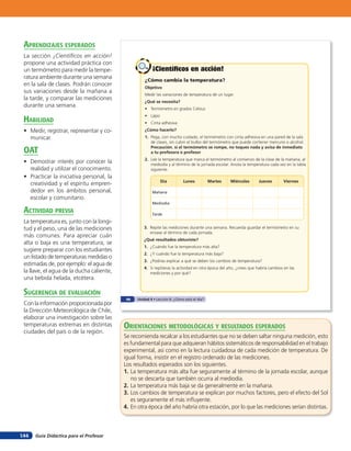 aprendiZaJes esperados
 La sección ¡Cientíﬁcos en acción!
 propone una actividad práctica con
 un termómetro para medir la tempe-                      ¡Científicos en acción!
 ratura ambiente durante una semana                  ¿Cómo cambia la temperatura?
 en la sala de clases. Podrán conocer
                                                     Objetivo
 sus variaciones desde la mañana a
                                                     Medir las variaciones de temperatura de un lugar.
 la tarde, y comparar las mediciones
                                                     ¿Qué se necesita?
 durante una semana.
                                                     • Termómetro en grados Celsius
                                                     • Lápiz
 HaBilidad                                           • Cinta adhesiva
 • Medir, registrar, representar y co-               ¿Cómo hacerlo?
   municar.                                          1. Pega, con mucho cuidado, el termómetro con cinta adhesiva en una pared de la sala
                                                        de clases, sin cubrir el bulbo del termómetro que puede contener mercurio o alcohol.

 oaT                                                    Precaución, si el termómetro se rompe, no toques nada y avisa de inmediato
                                                        a tu profesora o profesor.
                                                     2. Lee la temperatura que marca el termómetro al comienzo de la clase de la mañana, al
 • Demostrar interés por conocer la                     mediodía y al término de la jornada escolar. Anota la temperatura cada vez en la tabla
   realidad y utilizar el conocimiento.                 siguiente.
 • Practicar la iniciativa personal, la
                                                               Día          Lunes           Martes   Miércoles       Jueves        Viernes
   creatividad y el espíritu empren-
   dedor en los ámbitos personal,                        Mañana
   escolar y comunitario.
                                                         Mediodía

 acTiVidad preVia                                        Tarde
 La temperatura es, junto con la longi-
 tud y el peso, una de las mediciones                3. Repite las mediciones durante una semana. Recuerda guardar el termómetro en su
                                                        envase al término de cada jornada.
 más comunes. Para apreciar cuán
                                                     ¿Qué resultados obtuviste?
 alta o baja es una temperatura, se
                                                     1. ¿Cuándo fue la temperatura más alta?
 sugiere preparar con los estudiantes
                                                     2. ¿Y cuándo fue la temperatura más baja?
 un listado de temperaturas medidas o
                                                     3. ¿Podrías explicar a qué se deben los cambios de temperatura?
 estimadas de, por ejemplo: el agua de
                                                     4. Si repitieras la actividad en otra época del año, ¿crees que habría cambios en las
 la llave, el agua de la ducha caliente,                mediciones y por qué?
 una bebida helada, etcétera.

 suGerencia de eValuación
                                            98   Unidad 4 • Lección 6: ¿Cómo está el día?
 Con la información proporcionada por
 la Dirección Meteorológica de Chile,
 elaborar una investigación sobre las
 temperaturas extremas en distintas        orienTaciones MeTodolóGicas Y resulTados esperados
 ciudades del país o de la región.
                                           Se recomienda recalcar a los estudiantes que no se deben saltar ninguna medición, esto
                                           es fundamental para que adquieran hábitos sistemáticos de responsabilidad en el trabajo
                                           experimental, así como en la lectura cuidadosa de cada medición de temperatura. De
                                           igual forma, insistir en el registro ordenado de las mediciones.
                                           Los resultados esperados son los siguientes.
                                           1. La temperatura más alta fue seguramente al término de la jornada escolar, aunque
                                              no se descarta que también ocurra al mediodía.
                                           2. La temperatura más baja se da generalmente en la mañana.
                                           3. Los cambios de temperatura se explican por muchos factores, pero el efecto del Sol
                                              es seguramente el más inﬂuyente.
                                           4. En otra época del año habría otra estación, por lo que las mediciones serían distintas.



144   Guía Didáctica para el Profesor
 