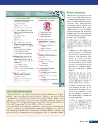 acciones niVeladoras
                                                                                                     Si los resultados de la sección no son
                                                                                                     satisfactorios, debe revisar cómo se
        7. ¿Cuál de estas actividades            12. ¿Qué función cumple el órgano
           humanas puede ser causa de la            que aparece en la imagen?                        ha llevado a cabo el proceso. En este
           extinción de un animal?                                                                   punto, es bueno plantearse pregun-
               a) Crear parques.                                                                     tas como: ¿qué contenidos están
               b) Cuidar los árboles.                                                                más débiles? ¿Porqué sucedió esto?
               c) Destrucción de su hábitat.                                                         ¿Cómo fue el desarrollo de las clases?
                                                                                                     ¿Hubo interrupciones en el proceso?
        8. ¿Cuál de estos hábitats reúne
                                                                                                     ¿Faltó implementar más actividades
           menos condiciones para la vida              a) Intercambia gases.
           silvestre?                                                                                exploratorias? Estas preguntas son
                                                       b) Bombea sangre.
               a) Agua salada.                                                                       fundamentales para deﬁnir las bases
                                                       c) Digiere alimentos.
               b) Selva.                                                                             de las acciones niveladoras.
               c) Desierto.                      13. ¿Qué le puede ocurrir a                         A continuación, se propone una
                                                    una persona que tiene una
        9. ¿Qué medida de protección                obstrucción en sus pulmones?
                                                                                                     serie de acciones que podrán ser de
           propondrías para los animales                                                             ayuda para alcanzar los aprendizajes
                                                       a) Tiene dificultades para
           chilenos que están en peligro de
                                                          respirar.                                  esperados planteados al inicio de las
           extinción?                                                                                unidades.
               a) Llevarlos a un zoológico.            b) Pierde el apetito.
               b) Proteger su hábitat.                 c) No hay producción de orina.                • Elaboración de estrategias para
               c) Eliminar sus depredadores.
                                                                                                       evaluar el proceso: a) Confección
                                                 14. ¿En qué parte de nuestro                          de pautas de seguimiento para
                                                    cuerpo se localiza el corazón y
        10. La ballena azul es uno de las                                                              evaluar el desarrollo de las habi-
                                                    pulmones?
           animales chilenos que está en
           peligro de extinción. ¿Cuál de
                                                                                                       lidades. b) Confección de pau-
                                                       a) En el abdomen.
           estas medidas es óptima para su                                                             tas para observar el desempeño
           protección?
                                                       b) En las extremidades                          de los estudiantes en su trabajo
                                                          superiores.
               a) Evitar su captura.                   c) En el tórax.
                                                                                                       de grupo. c) Implementación de
               b) Cazar solo algunas.                                                                  portafolio del estudiante. d) Im-
               c) Que sean alimentadas por los   15. ¿Qué relación existe entre                        plementación de bitácora para el
                 seres humanos.                     músculos y huesos?                                 docente.
        11. ¿Cuál de estos hábitos me                  a) Colaboran en la circulación                • Reforzamiento de los conte-
                                                          de la sangre.
           permite cuidar el corazón?                                                                  nidos: a) Modiﬁcación de la
                                                       b) Permiten el movimiento del
               a) Poco ejercicio.                         cuerpo.                                      planiﬁcación. b) Aplicación de
               b) Muchos alimentos dulces.             c) Colaboran en la nutrición de                 diagnóstico y nivelación de una
               c) Una dieta balanceada.                   los órganos.                                 semana. c) Implementación de
                                                                                Prueba saber   109
                                                                                                       talleres de convivencia escolar.
                                                                                                     • Fortalecer la autoestima y la bue-
                                                                                                       na convivencia escolar: a) Im-
                                                                                                       plementación de talleres de au-
orienTaciones MeTodolóGicas                                                                            toestima. b) Implementación de
Cuide que el clima en el cual los alumnos responden la evaluación sea de tran-                         más actividades de motivación.
quilidad y silencio para favorecer su concentración. Monitoree que no se realicen                      c) Implementación de talleres de
interrupciones ni haya distracciones en el entorno. Evite responder dudas o hacer                      convivencia escolar.
aclaraciones posteriormente a la lectura en voz alta de las preguntas. Cuando los                    • Fortalecer el trabajo con padres
alumnos vayan terminando pídales que permanezcan en silencio y no distraigan a                         y apoderados: a) Elaboración de
sus compañeras y compañeros que todavía realizan la evaluación.                                        un plan de trabajo con padres y
Para cerrar la evaluación, pídale a sus alumnos y alumnas que le comenten cuáles                       apoderados. b) Promoción de la
fueron los contenidos que más les costaron desarrollar a lo largo del año, cuáles los                  ejecución de una escuela para
más sencillos y cuáles los que les llamaron más la atención. Esa es una manera de                      padres.
conocer cuál fue el acercamiento emocional y cognitivo hacia los contenidos tratados.




                                                                                                                         Prueba saber   155
 