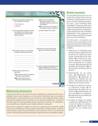 acciones niVeladoras
                                                                                                 Si los resultados de la sección no son
                                                                                                 satisfactorios, debe revisar cómo se
        26. Una nube puede formarse cerca         Juan: Sí, pero no todas las                    ha llevado a cabo el proceso. En este
           de la superficie terrestre.              personas reciclan. Con un                    punto, es bueno plantearse pregun-
                                                    vertedero grande se soluciona
              a) Verdadero.                                                                      tas como: ¿qué contenidos están
                                                    el problema.
              b) Falso.                                                                          más débiles? ¿Porqué sucedió esto?
                                                  Belén: Si las personas reciclan no
                                                   se necesita un gran vertedero…                ¿Cómo fue el desarrollo de las clases?
                                                                                                 ¿Hubo interrupciones en el proceso?
        27. Te corresponde comparar el ciclo      ¿A quién apoyas? ¿Por qué?
           de vida de una mosca y un pez,                                                        ¿Faltó implementar más actividades
           ¿qué diferencias y semejanzas                                                         exploratorias? Estas preguntas son
           podrías indicar?                                                                      fundamentales para deﬁnir las bases
                                                                                                 de las acciones niveladoras.
                                                                                                 A continuación, se propone una
                                                                                                 serie de acciones que podrán ser de
                                                                                                 ayuda para alcanzar los aprendizajes
                                                                                                 esperados planteados al inicio de las
                                               30. Nombra las características del
                                                                                                 unidades.
        28. ¿Dónde se ubican y qué función        agua en sus distintos estados.                 • Elaboración de estrategias para
           cumplen pulmones y corazón?                                                             evaluar el proceso: a) Confección
                                                                                                   de pautas de seguimiento para
                                                                                                   evaluar el desarrollo de las habi-
                                                                                                   lidades. b) Confección de pau-
                                                                                                   tas para observar el desempeño
                                                                                                   de los estudiantes en su trabajo
                                                                                                   de grupo. c) Implementación de
                                               31. ¿Cómo cambian las condiciones del               portafolio del estudiante. d) Im-
                                                  tiempo atmosférico de verano a
                                                  otoño? ¿Y de invierno a primavera?
                                                                                                   plementación de bitácora para el
        29. Dos personas discuten lo                                                               docente.
           siguiente:
                                                                                                 • Reforzamiento de los conte-
           Juan: Deberían existir vertederos                                                       nidos: a) Modiﬁcación de la
             de basura más grandes.
                                                                                                   planiﬁcación. b) Aplicación de
           Belén: Sería mejor que las
            personas reciclaran basura.
                                                                                                   diagnóstico y nivelación de una
                                                                                                   semana. c) Implementación de
                                                                            Prueba saber   111
                                                                                                   talleres de convivencia escolar.
                                                                                                 • Fortalecer la autoestima y la bue-
                                                                                                   na convivencia escolar: a) Im-
                                                                                                   plementación de talleres de au-
orienTaciones MeTodolóGicas                                                                        toestima. b) Implementación de
Cuide que el clima en el cual los alumnos responden la evaluación sea de tran-                     más actividades de motivación.
quilidad y silencio para favorecer su concentración. Monitoree que no se realicen                  c) Implementación de talleres de
interrupciones ni haya distracciones en el entorno. Evite responder dudas o hacer                  convivencia escolar.
aclaraciones posteriormente a la lectura en voz alta de las preguntas. Cuando los                • Fortalecer el trabajo con padres
alumnos vayan terminando pídales que permanezcan en silencio y no distraigan a                     y apoderados: a) Elaboración de
sus compañeras y compañeros que todavía realizan la evaluación.                                    un plan de trabajo con padres y
Para cerrar la evaluación, pídale a sus alumnos y alumnas que le comenten cuáles                   apoderados. b) Promoción de la
fueron los contenidos que más les costaron desarrollar a lo largo del año, cuáles los              ejecución de una escuela para
más sencillos y cuáles los que les llamaron más la atención. Esa es una manera de                  padres.
conocer cuál fue el acercamiento emocional y cognitivo hacia los contenidos tratados.




                                                                                                                     Prueba saber   157
 