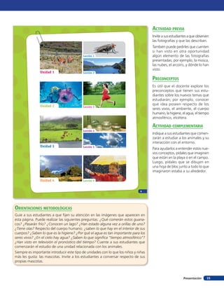 acTiVidad preVia
                                                                                      Invite a sus estudiantes a que observen
                                                                                      las fotografías y que las describan.
                                                                                      También puede pedirles que cuenten
                                                                                      si han visto en otra oportunidad
                                           Lección 1                                  algún elemento de las fotografías
                                                                                      presentadas; por ejemplo, la mosca,
                                                                                      las nubes, el arcoíris, y dónde lo han
                                                                                      visto.
                Unidad 1                   Lección 2

                                                                                      preconcepTos
                                                                                      Es útil que el docente explore los
                                                                                      preconceptos que tienen sus estu-
                                                                                      diantes sobre los nuevos temas que
                                                                                      estudiarán; por ejemplo, conocer
                Unidad 2                                                              qué idea poseen respecto de los
                                           Lección 3
                                                                                      seres vivos, el ambiente, el cuerpo
                                                                                      humano, la higiene, el agua, el tiempo
                                                                                      atmosférico, etcétera.

                                                                                      acTiVidad coMpleMenTaria
                                           Lección 4
                                                                                      Indique a sus estudiantes que comen-
                                                                                      zarán a estudiar a los animales y su
                                                                                      interacción con el entorno.
                Unidad 3                   Lección 5
                                                                                      Para ayudarlos a entender estos nue-
                                                                                      vos conceptos, pídales que imaginen
                                                                                      que están en la playa o en el campo.
                                                                                      Luego, pídales que se dibujen en
                                                                                      una hoja de bloc junto a todo lo que
                                                                                      imaginaron estaba a su alrededor.

                Unidad 4                   Lección 6



                                                                                9




oRientAcioneS metodoLÓGicAS
Guíe a sus estudiantes a que fijen su atención en las imágenes que aparecen en
esta página. Puede realizar las siguientes preguntas: ¿Qué comerán estos guana-
cos? ¿Pasarán frío? ¿Conocen un lago? ¿Han estado alguna vez a orillas de uno?
¿Tiene olas? Respecto del cuerpo humano: ¿saben lo que hay en el interior de sus
cuerpos? ¿Saben lo que es la higiene? ¿Por qué el agua es tan importante para los
seres vivos? ¿En el cielo hay agua? ¿Saben lo que signiﬁca “tiempo atmosférico”?
¿Han visto en televisión el pronóstico del tiempo? Cuente a sus estudiantes que
comenzarán el estudio de una unidad relacionada con los animales.
Siempre es importante introducir este tipo de unidades con lo que los niños y niñas
más les gusta: las mascotas. Invite a los estudiantes a conversar respecto de sus
propias mascotas.



                                                                                                           Presentación    15
 