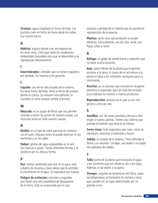 Granizo: agua congelada en forma de bola. Los          excesiva o pérdida de su hábitat que no permite la
granizos caen en forma de lluvia desde las nubes       reproducción de la especie.
con mucha fuerza.
                                                       Plantas: seres vivos que producen su propio
H                                                      alimento. Generalmente, son de color verde, con
                                                       hojas, tallos y raíces.
Hábitat: espacio donde vive una especie de
los seres vivos. Este lugar tiene las condiciones      R
ambientales favorables para que se desarrollen y se
reproduzcan efectivamente.                             Ráfaga: un golpe de viento fuerte y repentino que
                                                       no tiene mucha duración.
I                                                      Raíz: parte inferior de la planta que le permite
Invertebrados: animales que no tienen esqueleto;       anclarse a la tierra. A través de la raíz entran a la
por ejemplo, los insectos y los gusanos.               planta el agua y los nutrientes necesarios para su
                                                       crecimiento.
L
Líquido: uno de los tres estados de la materia.        Reciclar: es un proceso que consiste en recuperar
No tiene forma definida, toma la forma del envase      desechos o materiales que han sido descartados
donde se coloca. Su volumen está definido, la          para elaborar los mismos o nuevos productos.
cantidad no varía aunque cambie el envase.             Reproducción: proceso en el cual un ser vivo
                                                       genera a otro ser vivo.
M
Músculo: es un grupo de fibras que nos permite         S
contraer y estirar las partes de nuestro cuerpo. Los   Semillas: son de varios tamaños y formas y dan
músculos están en todo nuestro cuerpo.                 origen a nuevas plantas. Tienen una cubierta que
                                                       protege el embrión que está en el interior.
N
Niebla: es un tipo de nube que está en contacto        Seres vivos: todo organismo que nace, crece, se
con el suelo. Algunas veces se puede observar en las   reproduce, reacciona a estímulos y muere.
montañas y en los valles.                              Sólido: un estado de la materia. Tiene definida la
Nubes: gotitas de agua suspendidas en el aire.         forma y su volumen. Un lápiz, una toalla o un papel
Son blancas o grises. Tienen diferentes formas y se    son ejemplos de sólidos.
clasifican por su altura y forma.
                                                       T
P                                                      Tallo: parte de la planta que transporta el agua
Pez: animal vertebrado que vive en el agua, está       y los nutrientes que van desde la raíz a las hojas.
cubierto de escamas y tiene aletas que le permiten     Además, le da sostén a la planta.
el movimiento en el agua. Se reproduce por huevos.     Tiempo: conjunto de fenómenos del clima, como
Peligro de extinción: animales y vegetales             las temperatura, la humedad, los vientos y otros,
que tienen una alta posibilidad de desaparecer         que suceden en un lugar determinado por un
de la Tierra. Esto es ocasionado por la caza           período corto.


                                                                                       Diccionario científico   163
 