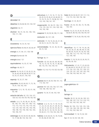 D                                             estructura 6, 7, 10, 16, 17, 18, 19,
                                                  26, 29, 33, 35, 36, 41, 62, 66, 69, 72,
                                                                                            hielo 90, 92, 93, 94, 97, 107, 111, 112,
                                                                                                113, 115, 122, 140, 156, 166
                                                  73, 74, 75, 76, 77, 78, 86, 93, 116,
densidad 98
                                                  122, 143, 158, 161, 167                   hormiga 27, 33, 38, 47
desechos 53, 56, 84, 94, 161, 163, 167
                                              evaporación 92, 94, 97, 106, 113,             hueso 29, 62, 65, 66, 73, 78, 88,
                                                  114, 119, 120, 121, 124, 128, 140,            162, 165
digestión 62, 71
                                                  142, 162, 166
                                                                                            huevo 16, 23, 33, 35, 42, 43, 44, 45,
disolver 90, 91, 92, 93, 100, 102,                                                              58, 60, 81, 98, 162, 163, 164, 165, 167
                                              evaporar 91, 92, 93, 94, 100, 111, 166
    106, 111, 166

                                              evolución 49, 127, 128                        humedad 17, 18, 19, 26, 128, 162, 163
E                                             extinción 17, 18, 19, 20, 26, 27, 38,
ecosistema 18, 33, 35, 162                        49, 50, 51, 52, 57, 154, 163              I
ejercicio físico 64, 80, 81, 82, 83, 87       extremidades 19, 32, 36, 43, 44,              identificar 10, 17, 18, 19, 26, 28,
                                                  60, 72, 164                                   29, 33, 34, 37, 46, 48, 49, 57, 60,
energía 4, 31, 94, 121, 128, 148                                                                63, 64, 65, 76, 87, 91, 92, 93, 100,
                                              F                                                 104, 109, 112, 113, 116, 119, 120,
energía (fuentes de) 94                                                                         127, 149, 158
                                              faringe 66, 77
energía (solar) 121                                                                         insecto 17, 18, 19, 20, 23, 26, 36, 37,
                                              función 62, 63, 64, 65, 66, 68, 69,               43, 44, 58, 163
equinodermo 16, 35, 37, 164                       70, 72, 73, 74, 75, 76, 77, 86, 88,
                                                  89, 116, 141, 143, 159, 161               instrumento 3, 5, 8, 17, 23, 63, 65,
esófago 66, 69, 77                                                                              67, 68, 69, 91, 93, 95, 97, 107, 115,
                                              fusión 112, 114, 115, 119, 120, 124, 166          117, 124, 125, 126, 127, 128, 131,
especie 16, 18, 20, 27, 29, 30, 32, 34,                                                         134, 135, 141, 142, 143, 145, 150,
    35, 36, 40, 44, 46, 48, 49, 50, 51, 52,                                                     156, 158, 159, 160, 161, 167
    53, 55, 57, 59, 61, 154, 163
                                              G
esponja 16, 33, 37, 164
                                              gaseoso 66, 91, 92, 93, 100, 101, 112,        J
esqueleto 20, 63, 64, 65, 71, 72, 78,             113, 162, 167
                                                                                            jugos gástricos 69
    79, 81, 154, 162, 163
                                              granizo 94, 120, 125, 126, 127, 134,
                                                  139, 146, 149, 163, 167
esquema 5, 6, 18, 19, 43, 61, 86,
    95, 140
                                                                                            L
                                              gusano 16, 34, 37, 46, 163, 164
                                                                                            laringe 66
estación del año 42, 125, 126, 127,
    128, 132, 133, 134, 135, 145, 150, 156                                                  líquido 90, 91, 92, 93, 94, 100, 101,
                                              H                                                 105, 106, 107, 112, 113, 114, 115,
estado 4, 6, 15, 45, 90, 91, 92, 93,                                                            122, 162, 163, 165, 166, 167
    94, 100, 101, 106, 107, 108,      110,    hábitat 3, 6, 14, 16, 17, 18, 19, 20,
    112, 113, 114, 115, 116, 119,     120,        21, 22, 23, 25, 26, 27, 28, 30, 34,       lluvia 94, 104, 116, 120, 125, 126,
    122, 124, 128, 134, 135, 136,     140,        37, 40, 41, 42, 43, 44, 45, 46, 47,           127, 134, 138, 139, 140, 142, 146,
    146, 148, 153, 156, 160, 162,     163,        48, 49, 50, 51, 52, 54, 55, 56, 58,           151, 162, 163, 166, 167
    165, 166, 167                                 59, 60, 61, 117, 154, 163, 164, 165
                                                                                            luminosidad 17, 18, 19, 26, 165
estómago 62, 63, 64, 65, 66, 68, 69,          hábitos 4, 63, 64, 65, 72, 78, 79, 80,
    72, 77, 86, 88, 154, 162, 165                 81, 85, 86, 87, 89, 144                   luz 47, 52, 54, 59, 128, 165

                                                                                                                      Índice temático     169
 