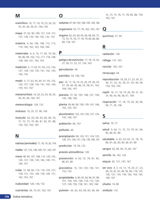 M                                          O                                                 72, 73, 75, 76, 77, 78, 85, 88, 154,
                                                                                                    165, 167

       mamífero 16, 17, 18, 19, 23, 26, 29,       océanos 47, 94, 103, 108, 109, 128, 166
          32, 45, 46, 58, 61, 164, 165
                                                  organismo 53, 77, 78, 162, 163, 167           Q
       mapa 37, 62, 90, 109, 121, 124, 127,
                                                  órgano 62, 63, 64, 65, 66, 68, 69, 72,        químicos 57, 94
          137, 138, 139, 140, 142, 152, 153
                                                      73, 74, 75, 76, 77, 78, 79, 80, 86, 88,
                                                      89, 154, 167
       materia 4, 94, 106, 108, 112, 113,
          119, 160, 162, 163, 164, 166                                                          R
       materiales 4, 6, 14, 17, 65, 74, 83,       P                                             radiación 128
          85, 86, 99, 102, 112, 117, 118, 148,
          158, 160, 161, 162, 163                 peligro de extinción 17, 18, 19, 26,          ráfaga 137, 163
                                                      27, 50, 51, 52, 57, 154, 163
       medición 5, 17, 63, 91, 93, 125, 126,                                                    reciclar 163, 167
          127, 128, 134, 135, 141, 142, 143,
                                                  percolación 94
          144, 156
                                                                                                renacuajo 44
                                                  petróleo 54, 148, 165
                                                                                                reproducción 18, 20, 21, 23, 24, 27,
       medir 5, 17, 63, 65, 85, 91, 93, 125,      pez 16, 17, 18, 19, 23, 26, 29, 30, 33,           30, 31, 32, 35, 36, 41, 43, 44, 58,
          126, 127, 128, 134, 141, 142, 144,          37, 39, 44, 45, 46, 53, 58, 61, 163,          154, 163, 165
          159, 161, 167                               164, 165, 167
                                                                                                reptil 16, 17, 18, 19, 26, 29, 31, 35,
       metamorfosis 16, 20, 23, 24, 30, 43,       planeta 37, 92, 103, 108, 127, 128,               37, 40, 43, 46, 58, 61, 164
          44, 45, 58, 164, 167                        142, 148, 166
                                                                                                respiración 17, 18, 19, 26, 30, 66,
       meteorología 128, 133                      planta 58, 66, 94, 128, 139, 147, 148,            69, 71, 76, 106
                                                      162, 163, 167
       molusco 16, 35, 37, 46, 164
                                                  pluviómetro 124, 125, 126, 127, 134,
       músculo 62, 63, 64, 65, 66, 69, 70,            142, 146, 167                             S
          71, 72, 73, 79, 80, 81, 82, 87, 88,
                                                  población 84, 167                             saliva 70, 77
          154, 162, 163, 165

                                                  polluelo 44                                   salud 4, 64, 71, 72, 73, 79, 81, 84,
                                                                                                    85, 86, 87, 89
       N                                          precipitación 94, 120, 121, 124, 125,
                                                      126, 127, 128, 131, 134, 139, 166, 167    saludable 4, 62, 63, 65, 72, 78, 79,
       nativos (animales) 17, 18, 19, 26, 154                                                       80, 81, 82, 83, 85, 86, 87, 89
                                                  predicción 19, 59, 122
       niebla 127, 135, 138, 149, 151, 163, 167                                                 sangre 62, 66, 69, 75, 82, 167
                                                  presión atmosférica 128
       nieve 48, 94, 107, 108, 116, 120, 125,                                                   semilla 46, 162, 163
                                                  prevención 4, 63, 72, 79, 81, 85,
          126, 127, 134, 139, 146, 149, 151,
                                                      86, 87, 89                                sequía 92, 121, 147, 167
          166, 167
                                                  pronóstico 15, 133, 135, 136, 141,            ser vivo 4, 5, 14, 15, 19, 20, 21, 23,
       nube 15, 48, 94, 114, 116, 120, 127,           152, 153                                      28, 33, 42, 43, 46, 56, 94, 118, 125,
          128, 131, 135, 138, 139, 149, 151,                                                        126, 127, 134, 156, 162, 163, 165,
          162, 163, 167                           propiedades 4, 90, 92, 94, 96, 97, 98,            166, 167
                                                      101, 104, 105, 106, 110, 112, 126,
       nubosidad 128, 138, 152                        127, 128, 156, 158, 161, 165, 166         silueta 74, 86

       nutrientes 66, 75, 81, 163, 167            pulmón 44, 62, 63, 64, 65, 66, 69,            símbolo 152

170   Índice temático
 