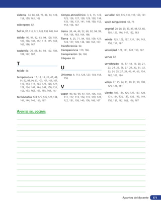 sistema 34, 66, 68, 71, 86, 94, 128,          tiempo atmosférico 3, 6, 15, 124,        variable 128, 135, 136, 159, 160, 161
    158, 159, 161, 162                          125, 126, 127, 128, 129, 130, 134,
                                                135, 136, 137, 141, 149, 150, 152,     vasos sanguíneos 66, 75
sobrepeso 82                                    153, 156, 167
                                                                                       vegetal 20, 28, 29, 33, 47, 48, 52, 66,
Sol 94, 97, 116, 121, 128, 138, 140, 144      tierra 38, 44, 49, 52, 60, 92, 94, 99,     101, 127, 146, 147, 162, 163
                                                154, 156, 163, 164, 166
sólido 90, 91, 92, 93, 94, 100, 101,          Tierra 4, 25, 71, 94, 103, 109, 121,     veleta 125, 126, 127, 131, 134, 143,
    105, 106, 107, 112, 113, 115, 163,          124, 127, 128, 134, 148, 162, 163
    165, 166, 167                                                                        150, 151, 167
                                              transferencia 94
sustancia 20, 66, 84, 94, 102, 105,           transparencia 110, 166                   velocidad 128, 131, 143, 150, 167
    108, 162, 167                             transpiración 94, 166
                                              tráquea 66                               venas 82

T                                                                                      vertebrado 16, 17, 18, 19, 20, 21,

tejido 66
                                              U                                          23, 24, 25, 26, 27, 29, 30, 31, 32,
                                                                                         33, 34, 35, 37, 39, 40, 41, 60, 154,
                                              Universo 4, 113, 124, 127, 134, 154,       162, 163, 164
temperatura 17, 18, 19, 26, 47, 48,             156
    91, 92, 93, 94, 97, 100, 101, 106, 107,
                                                                                       video 17, 25, 64, 71, 80, 91, 99, 108,
    110, 114, 115, 124, 125, 126, 127,
    128, 134, 141, 144, 148, 150, 151,        V                                          125, 126, 161
    152, 153, 162, 163, 165, 166, 167
                                              vapor 90, 92, 94, 97, 101, 106, 107,     viento 106, 124, 125, 126, 127, 128,
termómetro 124, 125, 126, 127, 134,             111, 112, 113, 114, 115, 119, 120,       131, 134, 135, 137, 138, 143, 149,
    141, 144, 146, 150, 167                     122, 131, 138, 140, 156, 166, 167        150, 151, 162, 163, 166, 167



Apuntes del docente




                                                                                                       Apuntes del docente       171
 
